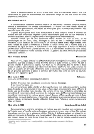 54
Trazer a Sabedoria Milenar ao mundo é uma tarefa difícil e muitas vezes penosa. Nós, que
pertencemos ao grupo de trabalhadores, não deveríamos infligir dor uns aos outros de forma
proposital ou descuidada.
4 de fevereiro de 1935 Manchester
A consciência que se estende é como a corda de um instrumento – tendendo sempre a perder a
sintonia e demandando ser afinada constantemente. O esforço não deve cessar depois da
realização, muito pelo contrário, ele precisa ser maior para que a iluminação seja mantida. Não
descanse sobre seus louros.
O portão do pedágio se apoia numa mola (matéria) e tende sempre a fechar. A tendência da
matéria deve ser conquistada forçando o portão repetidamente para abrir até que finalmente a
tendência é revertida. Por isso, alguma forma de meditação diária é uma necessidade.
Portanto, sempre que há uma experiência interior durante um ritual ou Grau, ou na
contemplação de um sonho, visão, meditação ou obra de arte, a meditação torna-se mais
importante. Essas aberturas da consciência por um indivíduo afetam toda a raça humana. Uma
forma valiosa de ajudar a humanidade é manter os canais abertos em si mesmo. Essa é a
importância do iogue em retiro. A humanidade é um corpo corporativo. É função de Mercúrio
(Buddhi) atrair também Venus (Manas) de volta para si, o Hermafrodita, do abraço de Marte (astral)
e da rede de Vulcão (rede mental e artesão do ferro, i.e., poderes do astral). O mundo precisa cada
vez mais de Mercúrios.1
10 de fevereiro de 1935 Manchester
Aqui, em 1913, vi pela primeira vez o Mestre Kuthumi em minha primeira reunião da E.E. Ao nos
saudarmos, Sua face apareceu no meio de minha cabeça e pude compará-la, como o fiz, com a
gravura colorida. A comunicação ocorreu num flash, eu me oferecendo, Ele me dando as boas
vindas de volta na personalidade atual (“Bem vindo às fileiras, Geoffrey”), mais tarde aceitando-me
como um estudante em provação e finalmente como seu discípulo. Fiquei curado instantaneamente
de um profundo sofrimento e passei a caminhar por muitos dias como se numa luz dourada.
Adoração a Ti, ó poderoso guru!
23 de maio de 1935 Folkstone
(Após uma turnê intensa de palestras pela Inglaterra)
Existem dimensões mais elevadas de consciência, mas não do espaço.
O sol interior2
Um ser humano não pode entender um Ser super-humano, nem pode compreender a conduta
deste. Portanto, um homem nunca deveria julgar ou fazer algum pronunciamento sobre o Mestre. O
Mestre usa as dimensões mais elevadas, não somente níveis, mas verdadeiras dimensões, de
consciência. O homem somente vê segmentos dos motivos e ações do Mestre entrecortados por sua
consciência tridimensional em meio da grande “massa”. Quando o Mestre produz por meio de Suas
ações efeitos no mundo dos homens, o homem não pode aspirar a compreender plenamente, já que
o plano, motivo e a maior parte da ação estão além de sua visão. Portanto, o homem nunca deveria
julgar um Mestre.
nunca se põe.
14 de julho de 1935 Maraisburg, África do Sul
Ser um canal puro, uma lente translúcida por meio da qual, sem mácula e sem esmaecer, a luz
da Verdade, que é a Teosofia, pode ser focalizada na mente do homem; este é o ideal. Não o elogio
dos colegas membros nem o aplauso do público. Obtê-los é fácil para qualquer um possuindo um
sólido conhecimento de Teosofia e uma “personalidade”. Mas, abrir as portas para outros para que
eles possam passar por meio de sua própria luz, esse é o ideal do instrutor. A palestra deveria
1 Mercúrios: aqueles iluminados com a consciência búdica; nas mitologias antigas, mensageiros dos Deuses.
2 A Mônada.
 