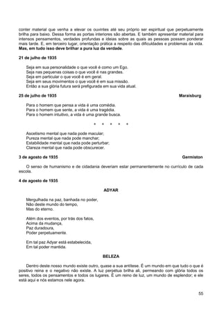 55
conter material que venha a elevar os ouvintes até seu próprio ser espiritual que perpetuamente
brilha para baixo. Dessa forma as portas interiores são abertas. E também apresentar material para
intensos pensamentos, verdades profundas e ideias sobre as quais as pessoas possam ponderar
mais tarde. E, em terceiro lugar, orientação prática a respeito das dificuldades e problemas da vida.
Mas, em tudo isso deve brilhar a pura luz da verdade.
21 de julho de 1935
Seja em sua personalidade o que você é como um Ego.
Seja nas pequenas coisas o que você é nas grandes.
Seja em particular o que você é em geral.
Seja em seus movimentos o que você é em sua missão.
Então a sua glória futura será prefigurada em sua vida atual.
25 de julho de 1935 Maraisburg
Para o homem que pensa a vida é uma comédia.
Para o homem que sente, a vida é uma tragédia.
Para o homem intuitivo, a vida é uma grande busca.
+ + + + +
Ascetismo mental que nada pode macular;
Pureza mental que nada pode manchar;
Estabilidade mental que nada pode perturbar;
Clareza mental que nada pode obscurecer.
3 de agosto de 1935 Germiston
O senso de humanismo e de cidadania deveriam estar permanentemente no currículo de cada
escola.
4 de agosto de 1935
ADYAR
Mergulhada na paz, banhada no poder,
Não deste mundo do tempo,
Mas do eterno.
Além dos eventos, por trás dos fatos,
Acima da mudança,
Paz duradoura,
Poder perpetuamente.
Em tal paz Adyar está estabelecida,
Em tal poder mantida.
BELEZA
Dentro deste nosso mundo existe outro, quase a sua antítese. É um mundo em que tudo o que é
positivo reina e o negativo não existe. A luz perpétua brilha ali, permeando com glória todos os
seres, todos os pensamentos e todos os lugares. É um reino de luz, um mundo de esplendor; e ele
está aqui e nós estamos nele agora.
 