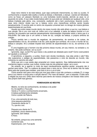 56
Esse reino interior é de total beleza, quer seja conhecido interiormente, ou visto ou ouvido. O
conhecimento a respeito dele exalta a mente ao êxtase, à liberdade, a dançar, voando em felicidade,
como se fosse um pássaro libertado ou uma borboleta recém-nascida, abrindo as asas no ar
aquecido do verão. A sua visão revela beleza além do que pode ser retratada por qualquer arte, uma
beleza irradiada pela glória, viva, consciente, exaltando até a bem aventurança. Quando ouvido,
esse reino interior revela sua luz e beleza como uma maravilhosa sinfonia sendo tocada
perpetuamente. O ouvinte está no centro da orquestra universal bem no âmago da música gloriosa
experimentada em sua fonte.
Aquele que entra nesse mundo dentro de nosso mundo não está alheio a sua luz, sua beleza e
sua canção. Ele é uno com tudo ali, brilha com a luz celestial, é parte da beleza imortal e é um
membro da orquestra que executa perpetuamente improvisações inspiradas sobre o tema que é a
PALAVRA. Ele sabe que é um centro e fonte de luz, coração da beleza, a própria sinfonia da
criação.
Pouco sentido tem o mundo de negativas, de pensamentos, de eventos e de coisas, de
separatividade e do eu, de sombras e de dor, para aquele que conhece, vê e ouve o mundo de luz,
beleza e canções. Ali a unidade impede todo sentido de separatividade e do eu, de sombras e de
dor.
É uma tragédia que o homem viva tão próximo desse mundo, em seu interior, na verdade e, no
entanto, não pode conhecer, ver ou ouvir!
Ignorante, cego, surdo! Por que meios o véu poderá ser afastado para você? Como você poderá
ser ajudado a conhecer?
A ignorância, a cegueira, a surdez, foram sem dúvida inevitáveis, mas elas ainda o são? Nós
não superamos o estágio de separatividade, não passamos o ciclo de descida ao mundo, não
entramos no caminho de volta?
Sinto que sim e que existe algo proposital em nosso egoísmo. Que deliberadamente nós nos
mantemos cegos e surdos; que muitos, muitos mais de nós poderiam saber, ver e ouvir.
No entanto, ter e agarrar (o moto da raça) inevitavelmente significa perder, enquanto dar é
ganhar para todos. “Dar” é a palavra de passe para o reino da luz. Uma vez lá dentro não há nada
tanto para dar quanto para receber, pois tudo é um e o um é tudo.
Como ensinar isso para uma raça que vive para obter e que não conhece a unidade (?), é cega
para a luz interior e surda para a canção eterna? “Por meio da beleza”, vem a resposta. O belo será
a religião da nova era. Orfeu deve retornar para dentro de nossos corações e de nossas vidas como
Seu próprio Self mais glorioso.
HOMENAGEM AO MESTRE
Mestre, no reino do conhecimento, da beleza e do poder
Eu me ajoelho a Teus pés,
Vendo a Ti como o conhecimento encarnado,
A beleza perfeitamente retratada
Como o poder da Palavra.
E eu, uma semente de tudo isso,
Uma pequena plantinha,
Crescendo diante de Ti,
Tu, que és o sol.
Pequeno sou diante de Ti,
Imperfeito, pouco desenvolvido,
Ignorante, sem beleza
E fraco.
No entanto, porque sou uma semente
Contendo tudo,
Esperançoso, com Tua ajuda
 