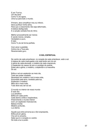 57
E por Tua luz,
Um dia serei
Como Tu és agora,
Uma luz para todo o mundo.
Primeiro, devo simplificar meu eu inferior,
Devo purificar minha alma,
Para que o crescimento não seja deformado,
A beleza desfigurada
E a canção cantada fora do ritmo.
Melhor provavelmente ser menos
E sendo menos, simples,
Verdadeiro e puro,
E belo
Como Tu és de forma perfeita.
Com amor e gratidão
Inclino-me a Teus pés,
Reverenciado guru.
O SOL ESPIRITUAL
No centro de cada amanhecer, no coração de cada entardecer, está o sol.
A beleza de cada madrugada e de cada tarde vem do sol.
A glória de cada alvorada, o mistério de cada crepúsculo,
O esplendor do nascer do sol e o prodígio do poente,
Estas são a glória, o mistério, o esplendor e a maravilha
Do sol.
Brilha o sol em esplendor ao meio dia,
Todo seu poder revelado,
Reverbera em mistério o sol à meia noite,
Escondido pela terra, revelado pela lua,
Esplendor e mistério:
Meio dia e meia noite,
Tudo deve seu ser ao sol.
O mundo no interior de nosso mundo
É todo Sol.
Luz perpétua
Brilha em cada ponto.
Cada átomo cintila e resplandece,
Preenchendo o mundo interior
Com um esplendor imarcescível,
Beleza imortal,
Mistério profundo,
Luz eterna.
Aquele que entra ali torna-se o Sol onipresente,
Brilha ali em glória,
Vive ali no encanto,
Sabe que é o coração e o centro
De toda a luz e poder.
 