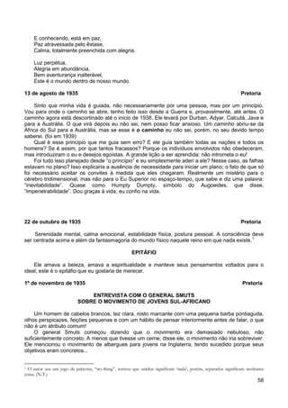 58
E conhecendo, está em paz,
Paz atravessada pelo êxtase,
Calma, totalmente preenchida com alegria.
Luz perpétua,
Alegria em abundância,
Bem aventurança inalterável,
Este é o mundo dentro de nosso mundo.
13 de agosto de 1935 Pretoria
Sinto que minha vida é guiada, não necessariamente por uma pessoa, mas por um princípio.
Vou para onde o caminho se abre, tenho feito isso desde a Guerra e, provavelmente, até antes. O
caminho agora está descortinado até o início de 1938. Ele levará por Durban, Adyar, Calcutá, Java e
para a Austrália. O que virá depois eu não sei, nem posso ficar ansioso. Um caminho abriu-se da
África do Sul para a Austrália, mas se esse é o caminho eu não sei, porém, no seu devido tempo
saberei. (foi em 1939)
Qual é esse princípio que me guia sem erro? E ele guia também todas as nações e todos os
homens? Se é assim, por que tantos fracassos? Porque os indivíduos envolvidos não obedeceram,
mas introduziram o eu e desejos egoístas. A grande lição a ser aprendida: não intrometa o eu!
Foi tudo isso planejado desde “o princípio” e eu simplesmente aderi a ele? Nesse caso, as falhas
estavam no plano? Isso explicaria a ausência de necessidade para iniciar um plano; o fato de que só
foi necessário aceitar os convites à medida que eles chegaram. Realmente um mistério para o
cérebro tridimensional, mas não para o Eu Superior no espaço-tempo, que sabe e diz uma palavra:
“inevitabilidade”. Quase como Humpty Dumpty, símbolo do Augoeides, que disse,
“impenetrabilidade”. Dou graças à vida; eu confio na vida.
22 de outubro de 1935 Pretoria
Serenidade mental, calma emocional, estabilidade física, postura pessoal. A consciência deve
ser centrada acima e além da fantasmagoria do mundo físico naquele reino em que nada existe.1
EPITÁFIO
Ele amava a beleza, amava a espiritualidade e manteve seus pensamentos voltados para o
ideal; este é o epitáfio que eu gostaria de merecer.
1º de novembro de 1935 Pretoria
ENTREVISTA COM O GENERAL SMUTS
SOBRE O MOVIMENTO DE JOVENS SUL-AFRICANO
Um homem de cabelos brancos, tez clara, rosto marcante com uma pequena barba pontiaguda,
olhos perspicazes, feições pequenas e com um hábito de pensar interiormente antes de falar, o que
não é um atributo comum!
O general Smuts começou dizendo que o movimento era demasiado nebuloso, não
suficientemente concreto. A menos que tivesse um cerne, disse ele, o movimento não iria sobreviver.
Ele mencionou o movimento de albergues para jovens na Inglaterra, tendo sucedido porque seus
objetivos eram concretos...
1 O autor usa um jogo de palavras, “no-thing”, termos que unidos significam ‘nada’, porém, separados significam nenhuma
coisa. (N.T.)
 