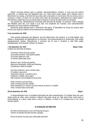 59
Nossa conversa passou para a unidade, internacionalismo, holismo, a nova era que estava
nascendo, a unidade que era desejável aqui, etc. Falei sobre esses ideais como básicos para o
Movimento de Jovens, e lembrei-lhe que eles eram ensinados no movimento. Ele se animou com a
conversa, e disse, “É ótimo ver um jovem (sic) cheio de entusiasmo, dedicando-se a esses ideais.”
Ele terminou sugerindo-me que continuasse e soasse um toque de clarim para a juventude.
Um grande ser, definitivamente iluminado pelo dourado de buddhi, eu presumo. Pedi a bênção
dos Mestres para ele, sua nação e sua vida. Um excelente ser humano, não suficientemente
apreciado por seus próprios compatriotas.
Nenhuma ajuda pessoal para o movimento até agora. O Secretário do Grupo de Jovens deve
enviar uma cópia do relatório anual indicando as realizações.
2 de novembro de 1935
Uma grande realização dos Mestres, que Os diferenciam dos homens, é a continuidade. Isso
afasta a necessidade da dependência na memória. Sua autoconsciência é ininterrupta. Eles estão
perpetuamente cientes. Descobriram o princípio em Si que é imutável e nele Eles estão
estabelecidos. Encontraram o Eterno Si mesmo.
7 de dezembro de 1935 Adyar, Índia
(Jubileu de diamante de Adyar)
O homem é feito de duas partes,
Uma parte de dons, outra parte caráter.
O mundo avalia por uma
O homem sábio pela outra.
Nenhum dom, ainda que grande,
Nenhuma faculdade, ainda que brilhante,
Compensa a falta de caráter.
Os dons mostram o que o homem tem,
O caráter o que ele é.
Possuindo ambos, o homem é rico.
Faltando o caráter, ele é pobre
Não importa a enormidade de seus dons.
Feliz o homem que tem dons.
Feliz o homem que tem caráter.
Feliz realmente é o homem que tem ambos os dons e o caráter,
Pois o mundo está a seus pés.
25 de dezembro de 1935 Adyar
A autopurificação inclui a completa eliminação de todo ressentimento. O coração deve ser puro
deste ponto de vista; caso contrário o Mestre não pode morar ali. Não deve haver nada entre a
personalidade e a alma, nada entre a alma e o Mestre. O ideal é um coração puro e um canal
sempre aberto.
O CORAÇÃO DO MESTRE
Em bem-aventurança eu vivo na Presença do guru,
Venero no templo dourado de Seu coração.
Ali se encontra uma paz que nada pode perturbar
 