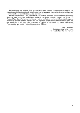 6
Estar ajudando nos estágios finais da publicação deste trabalho é uma grande experiência, um
maravilhoso privilégio que só pode ser afirmado, não em palavras, mas no fato de torná-lo disponível
a um mundo tão necessitado de elevação espiritual.
Em seu pequeno livro, Uma Ioga da Luz, o Sr Hodson escreveu: “Voluntariamente aprisionado
dentro de você, como Luz, encontra-se um Poder onipotente. Liberte-o. Deixe a Luz brilhar”. O
Marechal Foch disse: “A maior arma na terra é a alma em fogo de um homem”. Que esse livro possa
inflamar os corações de seus leitores. Que seu esplendor possa “incendiar muitas almas” para que
elas se tornem tochas vivas para a Teosofia na batalha do mundo da Luz contra a escuridão.
Podemos dizer que esse é o propósito supremo de O Diário.
Cleo Z. Gregorio
Secretário Geral, 1970 – 1984
Sociedade Teosófica nas Filipinas
 