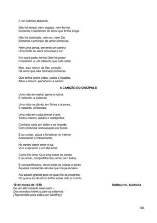 60
E um silêncio absoluto.
Não há tempo, nem espaço, nem forma;
Somente o esplendor do amor que brilha longe.
Não há dualidade, nem eu, nem Ele,
Somente o princípio do amor como luz.
Nem uma cerca, somente um centro,
Uma fonte de amor universal e luz.
Em outra parte dentro Dele há poder
Irresistível, e um intelecto que tudo sabe.
Mas, aqui dentro de Seu coração
Há amor que não conhece fronteiras,
Que brilha sobre todos, justos e injustos,
Altos e baixos, pecadores e santos.
A CANÇÃO DO DISCÍPULO
Uma vida em metal, gema e rocha,
E radiante, a estimula;
Uma vida na planta, em flores e árvores,
E radiante, embeleza;
Uma vida em cada animal e ave,
Todos insetos, alados e rastejantes;
Conhece cada um deles e se importa
Com profunda preocupação por todos.
E ao cuidar, ajuda a fortalecer do interior
Acelerando o crescimento.
No centro deste amor e luz
Vivo e aprendo a um dia amar.
Como Ele ama, Que ama todas as coisas
E ao amar, compartilha Seu amor com todos.
E compartilhando, eleva todas as coisas e seres
Àquelas tremendas alturas que Ele já escalou.
Até aquele grande pico no qual Ele se encontra
Do qual a luz do amor brilha sobre todo o mundo.
10 de março de 1938 Melbourne, Austrália
De um alto iniciado para outro –
Dos mundos internos para os externos
(Transmitida para estes por Geoffrey)
 