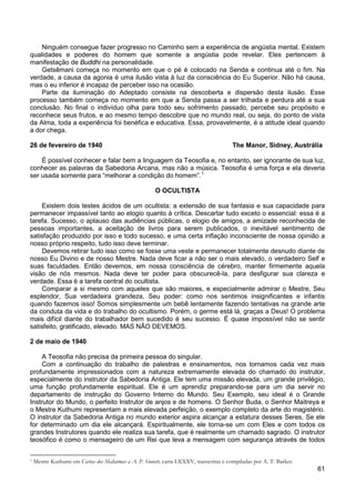 61
Ninguém consegue fazer progresso no Caminho sem a experiência de angústia mental. Existem
qualidades e poderes do homem que somente a angústia pode revelar. Eles pertencem à
manifestação de Buddhi na personalidade.
Getsêmani começa no momento em que o pé é colocado na Senda e continua até o fim. Na
verdade, a causa da agonia é uma ilusão vista à luz da consciência do Eu Superior. Não há causa,
mas o eu inferior é incapaz de perceber isso na ocasião.
Parte da iluminação do Adeptado consiste na descoberta e dispersão desta ilusão. Esse
processo também começa no momento em que a Senda passa a ser trilhada e perdura até a sua
conclusão. No final o indivíduo olha para todo seu sofrimento passado, percebe seu propósito e
reconhece seus frutos, e ao mesmo tempo descobre que no mundo real, ou seja, do ponto de vista
da Alma, toda a experiência foi benéfica e educativa. Essa, provavelmente, é a atitude ideal quando
a dor chega.
26 de fevereiro de 1940 The Manor, Sidney, Austrália
É possível conhecer e falar bem a linguagem da Teosofia e, no entanto, ser ignorante de sua luz,
conhecer as palavras da Sabedoria Arcana, mas não a música. Teosofia é uma força e ela deveria
ser usada somente para “melhorar a condição do homem”.1
O OCULTISTA
Existem dois testes ácidos de um ocultista: a extensão de sua fantasia e sua capacidade para
permanecer impassível tanto ao elogio quanto à crítica. Descartar tudo exceto o essencial: essa é a
tarefa. Sucesso, o aplauso das audiências públicas, o elogio de amigos, a amizade reconhecida de
pessoas importantes, a aceitação de livros para serem publicados, o inevitável sentimento de
satisfação produzido por isso e todo sucesso, e uma certa inflação inconsciente de nossa opinião a
nosso próprio respeito, tudo isso deve terminar.
Devemos retirar tudo isso como se fosse uma veste e permanecer totalmente desnudo diante de
nosso Eu Divino e de nosso Mestre. Nada deve ficar a não ser o mais elevado, o verdadeiro Self e
suas faculdades. Então devemos, em nossa consciência de cérebro, manter firmemente aquela
visão de nós mesmos. Nada deve ter poder para obscurecê-la, para desfigurar sua clareza e
verdade. Essa é a tarefa central do ocultista.
Comparar a si mesmo com aqueles que são maiores, e especialmente admirar o Mestre, Seu
esplendor, Sua verdadeira grandeza, Seu poder: como nos sentimos insignificantes e infantis
quando fazemos isso! Somos simplesmente um bebê lentamente fazendo tentativas na grande arte
da conduta da vida e do trabalho do ocultismo. Porém, o germe está lá, graças a Deus! O problema
mais difícil diante do trabalhador bem sucedido é seu sucesso. É quase impossível não se sentir
satisfeito, gratificado, elevado. MAS NÃO DEVEMOS.
2 de maio de 1940
A Teosofia não precisa da primeira pessoa do singular.
Com a continuação do trabalho de palestras e ensinamentos, nos tornamos cada vez mais
profundamente impressionados com a natureza extremamente elevada do chamado do instrutor,
especialmente do instrutor da Sabedoria Antiga. Ele tem uma missão elevada, um grande privilégio,
uma função profundamente espiritual. Ele é um aprendiz preparando-se para um dia servir no
departamento de instrução do Governo Interno do Mundo. Seu Exemplo, seu ideal é o Grande
Instrutor do Mundo, o perfeito Instrutor de anjos e de homens. O Senhor Buda, o Senhor Maitreya e
o Mestre Kuthumi representam a mais elevada perfeição, o exemplo completo da arte do magistério.
O instrutor da Sabedoria Antiga no mundo exterior aspira alcançar a estatura desses Seres. Se ele
for determinado um dia ele alcançará. Espiritualmente, ele torna-se um com Eles e com todos os
grandes Instrutores quando ele realiza sua tarefa, que é realmente um chamado sagrado. O instrutor
teosófico é como o mensageiro de um Rei que leva a mensagem com segurança através de todos
1 Mestre Kuthumi em Cartas dos Mahatmas a A. P. Sinnett, carta LXXXV, transcritas e compiladas por A. T. Barker.
 