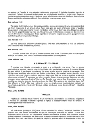 62
os perigos. A Teosofia é uma ciência inteiramente impessoal. O trabalho teosófico também é
impessoal. Portanto, impessoal também deve ser o trabalhador teosófico – e silencioso. Devemos
constantemente reexaminar nosso trabalho e nossa atitude para manter os dois livres do egoísmo e
da auto satisfação, pois esses são dois dos mais letais venenos para a alma.
4 de maio de 1940
Às vezes, é útil nos livrarmos de nosso passado e sermos simplesmente uma alma aspirando à
luz. Com frequência, é um grande alívio fazer isso, pois os assim chamados erros e “quedas”
desaparecem e nota-se um certo frescor, novidade e brilho visível dentro da alma. Ela parece como
uma chama, galgando cada vez mais alto. Na verdade, os obstáculos do passado não deveriam nos
impedir. Deveríamos nos esquecer deles, jogando-os fora como roupas rotas, ainda que percebendo
a utilidade que tiveram por algum tempo.
5 de maio de 1940
Se você pensa que encontrou um bom plano, olhe mais profundamente e você vai encontrar
uma sabedoria mais verdadeira e profunda.
9 de maio de 1940
O ocultista realiza mais do que o homem comum pode fazer. O homem pode nunca esperar
alcançar sua Estrela, mas como o marinheiro ele estabelece sua rota por ela.
16 de maio de 1940
A SUBLIMAÇÃO DOS ERROS
É preciso uma filosofia mostrando o lugar e a sublimação dos erros. Para a pessoa
espiritualmente sensível, os erros, quando lembrados, são constantes tormentos. A memória deles e
de seus efeitos é humilhante, cumula-nos de pesar, produz agudos ímpetos de vergonha. Sem
dúvida esses aguilhões (eles podem ser feridas profundas e não saradas) servem também como
incentivos para nos induzir a maiores esforços. Mas o que dizer de erros ou quedas, enganos e
julgamentos errôneos? O que deve ser feito a respeito deles e dos recorrentes distúrbios que eles
produzem sobre a postura da alma? Como o Eu Superior vê a enorme lista de quedas e erros, má
conduta que deve ter ocorrido durante centenas de vidas? Eles poderão ser desfeitos algum dia?
Eles afligem a Alma? São eles realmente erros ou simplesmente manifestações naturais de
imperfeição e, portanto, inevitáveis? Em que estágio o indivíduo cessa de cometê-los? – não até o
Adeptado.
23 de junho de 1940
FANTASIA
Repito que o teste do status evolutivo de um indivíduo é a extensão de sua fantasia a respeito de
si mesmo. O Adeptado realmente significa a ruptura e desaparecimento final da fantasia. A
crucificação marca essa realização.
25 de junho de 1940
Na vida oculta, privilégios, posições e favores recebidos do exterior, ainda que recebidos com
gratidão, são bem menos importantes do que as mudanças ocorrendo no interior. “O que está
ocorrendo dentro de você?” é a pergunta de suprema importância, e nunca mais premente do que
quando favores e preferências lhe são dados. O silencioso desabrochar da misteriosa flor da vida
dentro da alma, seu crescimento em beleza e fragrância, em delicadeza e sensibilidade – essa é a
 