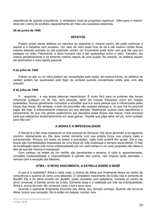 63
experiência de grande importância, o verdadeiro sinal de progresso espiritual. “Olhe para o interior”
deve ser o lema do ocultista, especialmente em meio aos sucessos exteriores.
26 de junho de 1940
DEFEITOS
Podem existir sérios defeitos na natureza do aspirante e, mesmo assim, ele pode continuar a
aspirar e a trabalhar com sucesso. Um vaso de vidro pode ficar de pé e até mesmo conter flores
mesmo estando rachado ou até quebrado, porém um movimento pode fazer com que ele caia em
pedaços no chão. Felizmente, a alma humana não é tão quebradiça como o vidro. Também, ela
cresce perpetuamente e se emenda mesmo depois de uma queda. No entanto, os defeitos devem
ser eliminados o mais rápido possível.
6 de julho de 1940
Falhas no aço ou no vidro podem ser consertadas pela fusão; da mesma forma, os defeitos de
caráter podem ser queimados pelo fogo da vontade quando concentrada sobre eles com alta
pressão.
8 de julho de 1940
P... responde... e usa essas palavras memoráveis: É muito fácil para os poderes das trevas
influenciar qualquer um de nós, sem exceção, tanto em nossas fraquezas como em nossas
qualidades. Somos geralmente inclinados a acreditar que é a outra pessoa que é influenciada pelas
forças das trevas. Na verdade, o lodo da escuridão não respeita pessoas e, no que me foi possível
julgar até hoje, é extremamente imparcial em sua atenção. Realmente, quanto mais repudiamos o
pensamento de que nós jamais poderíamos ser atacados pelas forças das trevas, mais provável
será que estaremos temporariamente em suas garras. “Aquele que julga estar em pé, tome cuidado
para não cair.”1
A SENDA E A IMPESSOALIDADE
A Senda é o fato mais impessoal na vida pessoal do discípulo. Ele deve aprender a se aguentar
sozinho, inteiramente só. Ele deve contar somente com sua própria força, sua própria visão e
compreensão. Porque, em todos os testes e provações, nada mais poderá lhe ajudar. Ele e sua
busca são manifestações impessoais de uma força de vida impessoal e sempre ascendendo. O fato
da focalização desta vida numa individualidade por um certo tempo e um certo propósito não altera o
fato de que ela mesma é impessoal...
Com certeza, os testes de um neófito são penetrantes e severos. A lição é, aparentemente,
completa impessoalidade e insensibilidade à opinião dos outros, não importa quão elevadas –
sempre com a exceção dos Mestres.
ATMA – O NOVO NASCIMENTO, A ESTRELA SOBRE O BEBÊ
O que é a realidade? Atma e nada mais; a chama de Atma que finalmente desce ao centro da
consciência e queima ali como uma labareda. O verdadeiro nascimento de Cristo não é somente de
Buddhi. Ele é de Atma envolto em Buddhi, poder revestido com sabedoria, vontade no centro do
amor universal, a Estrela acima de Cristo. Somente essa é a realidade por trás da individualidade;
Atma é, acima de tudo, tão universal como o sol e seus raios.
Quando o aspirante finalmente encontra seu Atma, seu reinado começa. Quando ele torna-se
Atma, ocorre sua coroação. Ele é então um Adepto, imortal, livre.
1 1 Cor. 10:12
 
