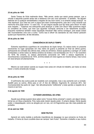 64
23 de julho de 1940
Santa Teresa de Ávila realmente disse, “Não pense, ainda que assim possa parecer, que a
virtude é adquirida quando ainda não a testamos com seu vício oponente.” E também, “Se alguém
detectar em si qualquer sensibilidade a respeito de seu bom nome, e no entanto deseja avançar na
vida espiritual, que creia em mim e jogue fora esse constrangimento; pois ele é uma corrente que
nenhuma lima pode serrar.” E outra vez, “O que segura aquele que faz tanto para Deus? Ai está:
auto respeito...” “Estamos nos esforçando para alcançar a união com Deus? Não queremos seguir
os conselhos de Cristo, que teve que aguentar inúmeras censuras e ser falsamente acusado,
enquanto mantemos também nossa reputação intocável? Não vamos conseguir, pois essas coisas
são inconsistentes uma com a outra.” Como isso é difícil! Os standards da vida interior parecem
quase que impossíveis, de tão elevados.
26 de julho de 1940
CONSCIÊNCIA DE DUPLO TEMPO
Estranha experiência superfísica de consciência de duplo tempo. Eu estava tanto no presente
escrevendo no lugar apropriado em meu diário de guerra e presente ao final da última guerra,
participando do combate dos últimos dias, antes do armistício. Estava ajudando a carregar um avião
bombardeio e vendo todos os efeitos sinistros do tiroteio e do bombardeio em 10 e 11 de novembro
de 1918. No entanto, eu estava plenamente consciente em 1940 e estava registrando e
reconhecendo a experiência de 1918. Já tinha estado em dois lugares ao mesmo tempo, mas nunca
em dois tempos simultaneamente.
+ + +
Mesmo se você estiver usando as roupas mais caras em virtude do trabalho, por baixo só deve
haver o manto amarelo [do monge].
29 de julho de 1940
O sofrimento dos outros pode ser recebido com compaixão, mas o seu somente com a vontade.
Buddhi para os outros, Atma para si (cf. A Voz do Silêncio, fragmento III, versículo 261). Ser
incompreendido faz parte do “jogo”. Ser altruisticamente “indiferente” a toda opinião a respeito de si
mesmo é ser livre.
4 de agosto de 1940
O PODER UNIVERSAL DE ATMA
Aquele que almeja superar deve saber como “invocar Atma universal” e assim, por algum tempo,
tornar-se um Deus onipotente. Pois nada pode resistir àquele poder. O próprio desejo, frente àquele
poder, é despedaçado, como se atingido por um raio, em mil fragmentos que não mais poderão ser
juntados.
23 de abril de 1940
SEM FRUTOS
Aprendi em certa medida a profunda importância do desapego no que concerne os frutos do
trabalho. O lema do futuro ocultista deve ser sempre “sem frutos”. Somente o trabalho e seu motivo
 
