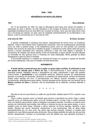 67
1940 – 1952
RESIDÊNCIA NA NOVA ZELÂNDIA
1941 Nova Zelândia
Em 13 de dezembro de 1940, em viajei no Maunganui para esse novo campo de trabalho. A
separação de Jane e Sandra, da vida doméstica e dos amigos de Sidney foi muito penosa e a
separação doméstica tornou-se mais difícil com o passar do tempo. Jane, que não estava bem, ficou
pior e foi levada por Sandra, em abril, para ser instalada confortavelmente na rua Belvedere 3, em
Epsom, onde fui encontrá-las em 31 de maio de 1941.
8 de maio de 1941 St Claire, Dunedin
A grande amabilidade e confiança dos líderes, especialmente de Emma Hunt, os Crawfords,
Mathers, Yates e Harry Banks foram experiências marcantes. Harry foi imediatamente reconhecido
como um velho e querido amigo, e nós trabalhamos juntos como um time perfeito com profunda
afeição. Ele me levou de volta para o trabalho da igreja1
A Convenção teosófica e o trabalho em Christchurch foram um sucesso e, apesar de Dunedin
ser menos espetacular, creio que um trabalho útil está sendo feito.
e celebramos juntos várias vezes até que eu
assumi a função sacerdotal com crescente confiança e cada vez mais alegria e elevação. A
consciência de unidade com Nosso Senhor Cristo se aprofundou e agora sempre me sinto elevado
na imensidão de Seu glorioso amor e Presença em cada Celebração. Minha gratidão ao Bispo
Wedgewood e agora ao Harry é ilimitada.
SOFRIMENTO
A ferida aberta é essencial para que o poder e a graça sejam vertidos. O sofrimento é uma
das portas de entrada para o Reino do Céu. A bem-aventurança é outra; esforço intenso,
aspiração ardente, fidelidade heroica e abrangência de visão, pensamento e ação são também
outros portais. A persistência é uma qualidade essencial. Devemos sempre ser especialmente
grandes na presença da pequenez, generosos na presença da mesquinharia, sempre amontoando
brasas sobre aqueles em erro2
e permanecendo em silêncio quando acusados e julgados
erroneamente, especialmente pelos líderes. Quando atacados temos sempre que nos lembrar que o
Mestre conhece os fatos e, portanto, não há necessidade de se defender, somente defender o
trabalho.
+ + + + +
Reunião do dia do Lótus Branco no salão da Loja Dunedin. Meditei sobre H.P.B. e aspirei a sua
grandeza.
Faça o melhor possível como um teósofo para remover a ignorância do mundo. Faça o melhor
possível como um teósofo para verter a luz da Verdade sobre o mundo. Faça o melhor possível
como um teósofo para purificar, refinar e fortalecer sua própria natureza. Conceba a si mesmo como
sempre em treinamento para tarefas mais difíceis e maiores do que as que agora realiza, e viva e
trabalhe como se assim fosse. Enfrente o carma “adverso” de forma valorosa, filosófica e sem
hesitar. Receba seu carma “favorável” calmamente e com autocontrole. Não se deixe afetar
demasiadamente por um nem outro. No centro seja sempre tranquilo. Coloque a vontade para
trabalhar em suas falhas pessoais para eliminá-las. Nunca esteja satisfeito dia após dia até que elas
tenham desaparecido. Inculque na humanidade uma fiel adesão aos mais elevados princípios e
1 Geoffrey Hodson era um sacerdote da Igreja Católica Liberal
2 Fazer o bem a uma pessoa que nos ofendeu ou prejudicou (Prov. 25:22)
 