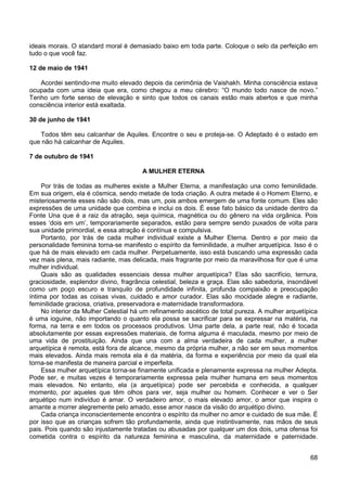 68
ideais morais. O standard moral é demasiado baixo em toda parte. Coloque o selo da perfeição em
tudo o que você faz.
12 de maio de 1941
Acordei sentindo-me muito elevado depois da cerimônia de Vaishakh. Minha consciência estava
ocupada com uma ideia que era, como chegou a meu cérebro: “O mundo todo nasce de novo.”
Tenho um forte senso de elevação e sinto que todos os canais estão mais abertos e que minha
consciência interior está exaltada.
30 de junho de 1941
Todos têm seu calcanhar de Aquiles. Encontre o seu e proteja-se. O Adeptado é o estado em
que não há calcanhar de Aquiles.
7 de outubro de 1941
A MULHER ETERNA
Por trás de todas as mulheres existe a Mulher Eterna, a manifestação una como feminilidade.
Em sua origem, ela é cósmica, sendo metade de toda criação. A outra metade é o Homem Eterno, e
misteriosamente esses não são dois, mas um, pois ambos emergem de uma fonte comum. Eles são
expressões de uma unidade que combina e inclui os dois. É esse fato básico da unidade dentro da
Fonte Una que é a raiz da atração, seja química, magnética ou do gênero na vida orgânica. Pois
esses ‘dois em um’, temporariamente separados, estão para sempre sendo puxados de volta para
sua unidade primordial, e essa atração é contínua e compulsiva.
Portanto, por trás de cada mulher individual existe a Mulher Eterna. Dentro e por meio da
personalidade feminina torna-se manifesto o espírito da feminilidade, a mulher arquetípica. Isso é o
que há de mais elevado em cada mulher. Perpetuamente, isso está buscando uma expressão cada
vez mais plena, mais radiante, mas delicada, mais fragrante por meio da maravilhosa flor que é uma
mulher individual.
Quais são as qualidades essenciais dessa mulher arquetípica? Elas são sacrifício, ternura,
graciosidade, esplendor divino, fragrância celestial, beleza e graça. Elas são sabedoria, insondável
como um poço escuro e tranquilo de profundidade infinita, profunda compaixão e preocupação
íntima por todas as coisas vivas, cuidado e amor curador. Elas são mocidade alegre e radiante,
feminilidade graciosa, criativa, preservadora e maternidade transformadora.
No interior da Mulher Celestial há um refinamento ascético de total pureza. A mulher arquetípica
é uma ioguine, não importando o quanto ela possa se sacrificar para se expressar na matéria, na
forma, na terra e em todos os processos produtivos. Uma parte dela, a parte real, não é tocada
absolutamente por essas expressões materiais, de forma alguma é maculada, mesmo por meio de
uma vida de prostituição. Ainda que una com a alma verdadeira de cada mulher, a mulher
arquetípica é remota, está fora de alcance, mesmo da própria mulher, a não ser em seus momentos
mais elevados. Ainda mais remota ela é da matéria, da forma e experiência por meio da qual ela
torna-se manifesta de maneira parcial e imperfeita.
Essa mulher arquetípica torna-se finamente unificada e plenamente expressa na mulher Adepta.
Pode ser, e muitas vezes é temporariamente expressa pela mulher humana em seus momentos
mais elevados. No entanto, ela (a arquetípica) pode ser percebida e conhecida, a qualquer
momento, por aqueles que têm olhos para ver, seja mulher ou homem. Conhecer e ver o Ser
arquétipo num indivíduo é amar. O verdadeiro amor, o mais elevado amor, o amor que inspira o
amante a morrer alegremente pelo amado, esse amor nasce da visão do arquétipo divino.
Cada criança inconscientemente encontra o espírito da mulher no amor e cuidado de sua mãe. É
por isso que as crianças sofrem tão profundamente, ainda que instintivamente, nas mãos de seus
pais. Pois quando são injustamente tratadas ou abusadas por qualquer um dos dois, uma ofensa foi
cometida contra o espírito da natureza feminina e masculina, da maternidade e paternidade.
 