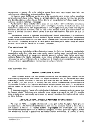 69
Naturalmente, a criança não pode raciocinar dessa forma nem compreender esse fato, mas
instintivamente está ciente de uma profanação do divino.
No titular do cargo de Mãe do Mundo, uma união consciente ocorre entre a mulher arquetípica
plenamente manifesta na mulher Adepta e o princípio cósmico da natureza feminina. Isto constitui
uma descida ardente, pentecostal, da Mulher Eterna em sua própria manifestação super-humana
purificada e exaltada no tempo e no espaço.
A potencialidade desta união hipostática existe em cada mulher e é frequentemente prenunciada
ao longo de vidas humanas sucessivas como iluminações interiores, maravilhosas ainda que
indescritíveis visões sempre além da possibilidade de comunicação com outra pessoa. Isso faz parte
do mistério da natureza da mulher, essa é a vida secreta de cada mulher, que ocasionalmente ele
conhece e torna-se una com a Mulher Eterna e tem sua vida misteriosa nos reinos em que Ela
habita.
Dessa forma é revelado o ioga mais apropriado para a mulher. Interiormente, é a união com a
Mulher Eterna e externamente é tornar manifesto aquele arquétipo na vida diária. Mentalmente,
retirada da vida terrena, ela abre o cálice de seu Eu Superior para a descida dos raios do Ser Eterno
como mulher. Conhecendo a união ela fecha as pétalas do amor espiritual sobre a visitação celestial
e une-se com o divino em silêncio, no isolamento, no mistério.
27 de novembro de 1941
O primeiro ano de trabalho na Nova Zelândia chega ao fim. Foi cheio de esforço, oportunidade,
expandindo a visão. Em minha vida, experimentei quatro transfigurações momentâneas. Uma foi
com a Dra. Annie Besant, em sua primeira palestra que ouvi, no Free Trade Hall de Manchester,
Inglaterra. Toda minha vida foi modificada e todas minhas atividades posteriores derivaram-se dela.
Homenagem a ela! ... Evidentemente, a transfiguração é física bem como espiritual, e na terceira
Iniciação, abre-se a possibilidade de transfiguração a qualquer momento.
16 de fevereiro de 1942
MEMÓRIA DO MESTRE KUTHUMI
Ontem a noite eu acordei com uma lembrança vívida de estar na Presença do Mestre Kuthumi.
Suas observações pareciam relacionadas com a ígnea essência da alma, da Natureza e do homem,
o akasha agni, talvez, ou a essência de ambas. Fui capacitado a ver, ou melhor, a ter consciência de
mim (e Dele) como esta substância, como o Ser mais interno, o Mahatattva – presumivelmente
Buddhi-tattva. Tudo foi fundido como se pelo fogo na unidade, quando esse estado foi aproximado a
partir de baixo e, ao sair dele, tudo parecia pesado, escuro, sem graça, como coágulos de lama na
água.
O Mestre parecia dizer, “Isso é o Princípio Criativo trabalhando incessantemente na matéria; isso
é o ‘fogo da criação’.” Foi menos uma instrução verbal e mais uma experiência vital. “Em seguida”
minha gratidão, amor e veneração aumentaram em grande intensidade. Em total reverência inclino-
me diante do Guru.
A SEGUNDA GUERRA MUNDIAL E ASSUNTOS INTERNACIONAIS
Ao longo de 1942, a situação internacional passou por muitas flutuações. Após grandes
sucessos iniciais, a Alemanha está sendo repelida com pesadas baixas na Rússia. O Japão atacou
com sucesso a América no Pacífico durante negociações em Washington. Esse país é
temporariamente senhor do Pacífico e esta manhã chegou a notícia da queda de Singapura. Então,
sem dúvida virão ataques às possessões das Índias Orientais Holandesas,1
1 Atual Indonésia (N.T.)
à Austrália e à Nova
 