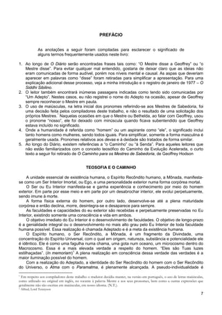 7
PREFÁCIO
As anotações a seguir foram compiladas para esclarecer o significado de
alguns termos frequentemente usados neste livro:
1. Ao longo de O Diário serão encontradas frases tais como: “O Mestre disse a Geoffrey” ou “o
Mestre disse”. Para evitar qualquer mal entendido, gostaria de deixar claro que as ideias não
eram comunicadas de forma audível, porém nos níveis mental e causal. As aspas que deveriam
aparecer em palavras como “disse” foram retiradas para simplificar a apresentação. Para uma
explicação adicional desse processo, veja a minha introdução e o registro de janeiro de 1977 – O
Siddhi Sibilino.
2. O leitor também encontrará inúmeras passagens indicadas como tendo sido comunicadas por
“Um Adepto”. Nestes casos, eu não registrei o nome do Adepto na ocasião, apesar de Geoffrey
sempre reconhecer o Mestre em pauta.
3. O uso de maiúsculas, na letra inicial dos pronomes referindo-se aos Mestres de Sabedoria, foi
uma decisão feita pelos compiladores deste trabalho, e não o resultado de uma solicitação dos
próprios Mestres.*
4. Onde a humanidade é referida como “homem” ou um aspirante como “ele”, o significado inclui
tanto homens como mulheres, sendo todos iguais. Para simplificar, somente a forma masculina é
geralmente usada. Pronomes relativos aos devas e à deidade são tratados de forma similar.
Naquelas ocasiões em que o Mestre ou Bethelda, ao falar com Geoffrey, usou
o pronome “nosso”, ele foi deixado com minúscula quando ficava subentendido que Geoffrey
estava incluído no significado.
5. Ao longo do Diário, existem referências a “o Caminho” ou “à Senda”. Para aqueles leitores que
não estão familiarizados com o conceito teosófico do Caminho da Evolução Acelerada, o curto
texto a seguir foi retirado de O Caminho para os Mestres de Sabedoria, de Geoffrey Hodson
TEOSOFIA E O CAMINHO
A unidade essencial de existência humana, o Espírito Recôndito humano, a Mônada, manifesta-
se como um Ser Interior Imortal, ou Ego, e uma personalidade exterior numa forma corpórea mortal.
O Ser ou Eu Interior manifesta-se e ganha experiência e conhecimento por meio do homem
exterior. Em parte por esse meio e em parte por um desabrochar interior, ele evolui perpetuamente,
sendo imune à morte.
A forma física externa do homem, por outro lado, desenvolve-se até a plena maturidade
corpórea e então declina, morre, desintegra-se e desaparece para sempre.
As faculdades e capacidades do eu exterior são recebidas e perpetuamente preservadas no Eu
Interior, existindo somente uma consciência e vida em ambos.
O objetivo imediato do Eu Interior é o desenvolvimento de faculdades. O objetivo de longo-prazo
é a genialidade integral ou o desenvolvimento no mais alto grau pelo Eu Interior de toda faculdade
humana possível. Essa realização é chamada Adeptado e é a meta da existência humana.
O Espírito humano, o Ser Recôndito, a Mônada, é um fragmento da Divindade, uma
concentração do Espírito Universal, com o qual em origem, natureza, substância e potencialidade ele
é idêntico. Ele é como uma fagulha numa chama, uma gota num oceano, um microcosmo dentro do
Macrocosmo. Essa é a mais elevada verdade a respeito do homem. “Eles são Tuas luzes
estilhaçadas”. (In memoriam)1
Com a realização do Adeptado, a identidade do Ser Recôndito do homem com o Ser Recôndito
do Universo, o Atma com o Paramatma, é plenamente alcançada. A pseudo-individualidade é
A plena realização em consciência dessa verdade das verdades é a
maior iluminação possível do homem.
* Em respeito aos compiladores deste trabalho o tradutor decidiu manter, na versão em português, o uso de letras maiúsculas,
como utilizado no original em inglês, no tocante à palavra Mestre e aos seus pronomes, bem como a outras expressões que
geralmente não são escritas em maiúsculas, em nosso idioma. (N.T.).
1 Alfred, Lord Tennyson
 