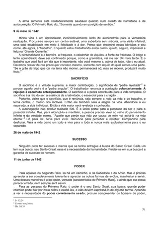71
A alma somente está verdadeiramente saudável quando num estado de humildade e de
autocorreção. O Primeiro Raio diz, “Somente quando em posição de sentido.”
9 de maio de 1942
Minha vida é um aprendizado inconcebivelmente lento de autocontrole para a verdadeira
realização. Procura-se sempre um centro estável, uma sabedoria sem mácula, uma visão infalível,
uma total estabilidade em meio à felicidade e à dor. Penso que encontrei essas bênçãos e seu
nome, até agora, é “trabalho”. Enquanto estou trabalhando estou calmo, quieto, seguro, impessoal e
feliz na “Grande Corrente.”
A personalidade é a barreira, a fraqueza, o calcanhar de Aquiles, a fonte do fracasso. O longo e
lento aprendizado deve ser continuado porque, como a gramática, vai me ser útil mais tarde. É o
trabalho que você fará um dia que é importante, não você mesmo e, acima de tudo, não o eu atual.
Devemos cessar de nos preocupar conosco mesmo, somente com Aquilo do qual somos uma parte.
“Se o grão de trigo que cai na terra não morrer, permanecerá só; mas se morrer, produzirá muito
fruto.”1
SACRIFÍCIO
O sacrifício é a virtude suprema, a maior contribuição, o significado da “pedra rejeitada”2
Portanto, deixe que o sacrifício, que é renúncia, seja sempre a nota da vida e do trabalho, o
tema central, o motivo dos motivos. Então ele também será a alegria da vida. Abandone o eu
separado, a vida individual. Então a vida maior será revelada e conhecida.
e
porque aquela pedra é a “pedra angular”. O trabalhador renuncia a aceitação voluntariamente. A
rejeição é escolhida antecipadamente. O sacrifício é a pedra contribuída para a vida templária. O
sacrifício é a raiz do ser, a essência da criatividade, o essencial para a criação.
A autonegação não produz nulidade fútil. É o único portal para a plenitude do ser e para o
potencial infinito. Mas, para alcançá-lo e mantê-lo, a pessoa precisa viver no reino do pensamento
infinito e da verdade eterna. “Aquele que perde sua vida por causa de mim vai achá-la na vida
eterna.”3
Dê para ter. Sirva para viver. Renuncie para perceber e receber. Compartilhe para
desfrutar. Veja a vida como um todo e viva para o todo e nunca mais exclusivamente para o eu
separado.
26 de maio de 1942
SUCESSO
Ninguém pode ter sucesso a menos que se tenha entregue à busca do Santo Graal. Cada um
tem sua busca, seu Santo Graal, essa é a necessidade da humanidade. Perder-se em sua busca é a
garantia de sucesso do homem.
11 de junho de 1942
PODER
Para aqueles no Segundo Raio, só há um caminho, o da Sabedoria e do Amor. Mas é preciso
aprender a ser completamente tolerante e apreciar as outras formas de evoluir, manifestar e servir.
Uma dessas maneiras é a do poder, vontade (característica do Primeiro Raio), e ainda que ela possa
parecer errada, nem sempre será assim.
Para as pessoas do Primeiro Raio, o poder é o seu Santo Graal, sua busca; grande poder
cósmico pode fluir por meio delas e exaltá-las, e elas devem expressá-lo de alguma forma. Aprenda
a ver a necessidade do poder corretamente usado; procure compreender os homens de poder,
1 Jo 12:24
2 Termo maçônico.
3 Mt. 10:39
 