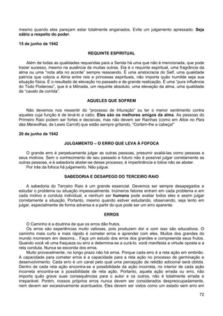 72
mesmo quando eles pareçam estar totalmente enganados. Evite um julgamento apressado. Seja
sábio a respeito do poder.
15 de junho de 1942
REQUINTE ESPIRITUAL
Além de todas as qualidades requeridas para a Senda há uma que não é mencionada, que pode
trazer sucesso, mesmo na ausência de muitas outras. Ela é o requinte espiritual, uma fragrância da
alma ou uma “nota alta no acorde” sempre ressoando. É uma aristocracia do Self, uma qualidade
patrícia que coloca a Alma entre reis e princesas espirituais, não importa quão humilde seja sua
situação física. É o resultado de elevação no passado e de grande realização. É uma “pura influência
do Todo Poderoso”, que é a Mônada, um requinte absoluto, uma elevação da alma, uma qualidade
de “cavalo de corrida”.
AQUELES QUE SOFREM
Não devemos nos ressentir do “processo de trituração” ou ter o menor sentimento contra
aqueles cuja função é de levá-lo a cabo. Eles são os melhores amigos da alma. As pessoas do
Primeiro Raio podem ser fortes e decisivas, mas não devem ser Rainhas (como em Alice no País
das Maravilhas, de Lewis Carroll) que estão sempre gritando, “Cortem-lhe a cabeça!”
20 de junho de 1942
JULGAMENTO – O ERRO QUE LEVA À FOFOCA
O grande erro é perpetuamente julgar as outras pessoas, presumir avaliá-las como pessoas e
seus motivos. Sem o conhecimento de seu passado e futuro não é possível julgar corretamente as
outras pessoas, e é sabedoria abster-se desse processo; é impertinência e tolice não se abster.
Por trás da fofoca há julgamento. Não julgue.
SABEDORIA E DESAPEGO DO TERCEIRO RAIO
A sabedoria do Terceiro Raio é um grande essencial. Devemos ser sempre desapegados e
estudar o problema ou situação impessoalmente. Inúmeros fatores entram em cada problema e em
cada motivo e conduta individual, e nenhum ser humano pode avaliar todos eles e assim julgar
corretamente a situação. Portanto, mesmo quando estiver estudando, observando, seja lento em
julgar, especialmente de forma adversa e a partir do que pode ser um erro aparente.
ERROS
O Caminho é a doutrina de que os erros dão frutos.
Os erros são experiências muito valiosas, pois produzem dor e com isso são educativos. O
caminho mais curto e mais rápido é cometer erros e aprender com eles. Muitos dos grandes do
mundo morreram em desonra... Faça um estudo dos erros dos grandes e compreenda seus frutos.
Quando você vê uma fraqueza ou erro e determina-se a curá-lo, você manifesta a virtude oposta e a
reta conduta. Nunca se esconda dos erros.
Muito provavelmente, no longo prazo não há erros. Porque cada erro é a reta ação em embrião.
A capacidade para cometer erros é a capacidade para a reta ação no processo de germinação e
desenvolvimento. Cada erro é um canal pelo qual uma percepção de retidão adicional será obtida.
Dentro de cada reta ação encontra-se a possibilidade da ação incorreta; no interior de cada ação
incorreta encontra-se a possibilidade de reta ação. Portanto, aquela ação errada ou erro, não
importa quão grave suas consequências para o autor e os outros, não é totalmente errada e
irreparável. Porém, nossos próprios erros nunca devem ser considerados despreocupadamente,
nem devem ser excessivamente acentuados. Eles devem ser vistos como um estado sem erro em
 