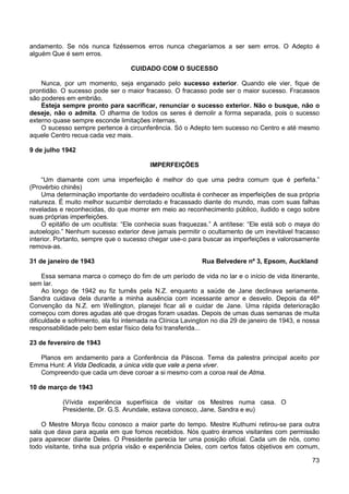 73
andamento. Se nós nunca fizéssemos erros nunca chegaríamos a ser sem erros. O Adepto é
alguém Que é sem erros.
CUIDADO COM O SUCESSO
Nunca, por um momento, seja enganado pelo sucesso exterior. Quando ele vier, fique de
prontidão. O sucesso pode ser o maior fracasso. O fracasso pode ser o maior sucesso. Fracassos
são poderes em embrião.
Esteja sempre pronto para sacrificar, renunciar o sucesso exterior. Não o busque, não o
deseje, não o admita. O dharma de todos os seres é demolir a forma separada, pois o sucesso
externo quase sempre esconde limitações internas.
O sucesso sempre pertence à circunferência. Só o Adepto tem sucesso no Centro e até mesmo
aquele Centro recua cada vez mais.
9 de julho 1942
IMPERFEIÇÕES
“Um diamante com uma imperfeição é melhor do que uma pedra comum que é perfeita.”
(Provérbio chinês)
Uma determinação importante do verdadeiro ocultista é conhecer as imperfeições de sua própria
natureza. É muito melhor sucumbir derrotado e fracassado diante do mundo, mas com suas falhas
reveladas e reconhecidas, do que morrer em meio ao reconhecimento público, iludido e cego sobre
suas próprias imperfeições.
O epitáfio de um ocultista: “Ele conhecia suas fraquezas.” A antítese: “Ele está sob o maya do
autoelogio.” Nenhum sucesso exterior deve jamais permitir o ocultamento de um inevitável fracasso
interior. Portanto, sempre que o sucesso chegar use-o para buscar as imperfeições e valorosamente
remova-as.
31 de janeiro de 1943 Rua Belvedere nº 3, Epsom, Auckland
Essa semana marca o começo do fim de um período de vida no lar e o início de vida itinerante,
sem lar.
Ao longo de 1942 eu fiz turnês pela N.Z. enquanto a saúde de Jane declinava seriamente.
Sandra cuidava dela durante a minha ausência com incessante amor e desvelo. Depois da 46ª
Convenção da N.Z. em Wellington, planejei ficar ali e cuidar de Jane. Uma rápida deterioração
começou com dores agudas até que drogas foram usadas. Depois de umas duas semanas de muita
dificuldade e sofrimento, ela foi internada na Clínica Lavington no dia 29 de janeiro de 1943, e nossa
responsabilidade pelo bem estar físico dela foi transferida...
23 de fevereiro de 1943
Planos em andamento para a Conferência da Páscoa. Tema da palestra principal aceito por
Emma Hunt: A Vida Dedicada, a única vida que vale a pena viver.
Compreendo que cada um deve coroar a si mesmo com a coroa real de Atma.
10 de março de 1943
(Vívida experiência superfísica de visitar os Mestres numa casa. O
Presidente, Dr. G.S. Arundale, estava conosco, Jane, Sandra e eu)
O Mestre Morya ficou conosco a maior parte do tempo. Mestre Kuthumi retirou-se para outra
sala que dava para aquela em que fomos recebidos. Nós quatro éramos visitantes com permissão
para aparecer diante Deles. O Presidente parecia ter uma posição oficial. Cada um de nós, como
todo visitante, tinha sua própria visão e experiência Deles, com certos fatos objetivos em comum,
 