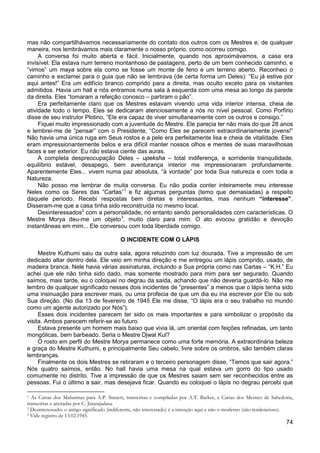 74
mas não compartilhávamos necessariamente do contato dos outros com os Mestres e, de qualquer
maneira, nos lembrávamos mais claramente o nosso próprio, como ocorreu comigo.
A conversa foi muito aberta e fácil. Inicialmente, quando nos aproximávamos, a casa era
invisível. Ela estava num terreno montanhoso de pastagens, perto de um bem conhecido caminho, e
“vimos” um maya sobre ela como se fosse um monte de feno e um terreno aberto. Reconheci o
caminho e exclamei para o guia que não se lembrava (de certa forma um Deles): “Eu já estive por
aqui antes!” Era um edifício branco comprido para a direita, mas oculto exceto para os visitantes
admitidos. Havia um hall e nós entramos numa sala à esquerda com uma mesa ao longo da parede
da direita. Eles “tomaram a refeição conosco – partiram o pão”.
Era perfeitamente claro que os Mestres estavam vivendo uma vida interior intensa, cheia de
atividade todo o tempo. Eles se dedicaram atenciosamente a nós no nível pessoal. Como Porfírio
disse de seu instrutor Plotino, “Ele era capaz de viver simultaneamente com os outros e consigo.”
Fiquei muito impressionado com a juventude do Mestre. Ele parecia ter não mais do que 28 anos
e lembrei-me de “pensar” com o Presidente, “Como Eles se parecem extraordinariamente jovens!”
Não havia uma única ruga em Seus rostos e a pele era perfeitamente lisa e cheia de vitalidade. Eles
eram impressionantemente belos e era difícil manter nossos olhos e mentes de suas maravilhosas
faces e ser exterior. Eu não estava ciente das auras.
A completa despreocupação Deles – upeksha – total indiferença, e sorridente tranquilidade,
equilíbrio estável, desapego, bem aventurança interior me impressionaram profundamente.
Aparentemente Eles... vivem numa paz absoluta, “à vontade” por toda Sua natureza e com toda a
Natureza.
Não posso me lembrar de muita conversa. Eu não podia conter inteiramente meu interesse
Neles como os Seres das “Cartas”1
Desinteressados
e fiz algumas perguntas (temo que demasiadas) a respeito
daquele período. Recebi respostas bem diretas e interessantes, mas nenhum “interesse”.
Disseram-me que a casa tinha sido reconstruída no mesmo local.
2
com a personalidade, no entanto sendo personalidades com características. O
Mestre Morya deu-me um objeto3
, muito claro para mim. O ato evocou gratidão e devoção
instantâneas em mim... Ele conversou com toda liberdade comigo.
O INCIDENTE COM O LÁPIS
Mestre Kuthumi saiu da outra sala, agora reluzindo com luz dourada. Tive a impressão de um
dedicado altar dentro dela. Ele veio em minha direção e me entregou um lápis comprido, usado, de
madeira branca. Nele havia várias assinaturas, incluindo a Sua própria como nas Cartas – “K.H.” Eu
achei que ele não tinha sido dado, mas somente mostrado para mim para ser segurado. Quando
saímos, mais tarde, eu o coloquei no degrau da saída, achando que não deveria guardá-lo. Não me
lembro de qualquer significado nesses dois incidentes de “presentes” a menos que o lápis tenha sido
uma insinuação para escrever mais, ou uma profecia de que um dia eu iria escrever por Ele ou sob
Sua direção. (No dia 13 de fevereiro de 1945 Ele me disse, “O lápis era o seu trabalho no mundo
como um agente autorizado por Nós”).
Esses dois incidentes parecem ter sido os mais importantes e para simbolizar o propósito da
visita. Ambos parecem referir-se ao futuro.
Estava presente um homem mais baixo que vivia lá, um oriental com feições refinadas, um tanto
mongólicas, bem barbeado. Seria o Mestre Djwal Kul?
O rosto em perfil do Mestre Morya permanece como uma forte memória. A extraordinária beleza
e graça do Mestre Kuthumi, e principalmente Seu cabelo, livre sobre os ombros, são também claras
lembranças.
Finalmente os dois Mestres se retiraram e o terceiro personagem disse, “Temos que sair agora.”
Nós quatro saímos, então. No hall havia uma mesa na qual estava um gorro do tipo usado
comumente no distrito. Tive a impressão de que os Mestres saiam sem ser reconhecidos entre as
pessoas. Fui o último a sair, mas desejava ficar. Quando eu coloquei o lápis no degrau percebi que
1 As Cartas dos Mahatmas para A.P. Sinnett, transcritas e compiladas por A.T. Barker, e Cartas dos Mestres de Sabedoria,
transcritas e anotadas por C. Jinarajadasa.
2 Desinteressado: o antigo significado (indiferente, não interessado) é a intenção aqui e não o moderno (não tendencioso).
3 Vide registro de 13.02.1945.
 