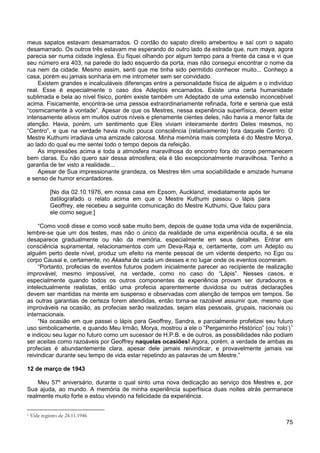 75
meus sapatos estavam desamarrados. O cordão do sapato direito arrebentou e saí com o sapato
desamarrado. Os outros três estavam me esperando do outro lado da estrada que, num maya, agora
parecia ser numa cidade inglesa. Eu fiquei olhando por algum tempo para a frente da casa e vi que
seu número era 403, na parede do lado esquerdo da porta, mas não consegui encontrar o nome da
rua nem da cidade. Mesmo assim, senti que me tinha sido permitido conhecer muito... Conheço a
casa, porém eu jamais sonharia em me intrometer sem ser convidado.
Existem grandes e incalculáveis diferenças entre a personalidade física de alguém e o indivíduo
real. Esse é especialmente o caso dos Adeptos encarnados. Existe uma certa humanidade
sublimada e bela ao nível físico, porém existe também um Adeptado de uma extensão inconcebível
acima. Fisicamente, encontra-se uma pessoa extraordinariamente refinada, forte e serena que está
“cosmicamente à vontade”. Apesar de que os Mestres, nessa experiência superfísica, devem estar
intensamente ativos em muitos outros níveis e plenamente cientes deles, não havia a menor falta de
atenção. Havia, porém, um sentimento que Eles viviam inteiramente dentro Deles mesmos, no
“Centro”, e que na verdade havia muito pouca consciência (relativamente) fora daquele Centro. O
Mestre Kuthumi irradiava uma amizade calorosa. Minha memória mais completa é do Mestre Morya,
ao lado do qual eu me sentei todo o tempo depois da refeição.
As impressões acima e toda a atmosfera maravilhosa do encontro fora do corpo permanecem
bem claras. Eu não quero sair dessa atmosfera; ela é tão excepcionalmente maravilhosa. Tenho a
garantia de ter visto a realidade...
Apesar de Sua impressionante grandeza, os Mestres têm uma sociabilidade e amizade humana
e senso de humor encantadores.
[No dia 02.10.1976, em nossa casa em Epsom, Auckland, imediatamente após ter
datilografado o relato acima em que o Mestre Kuthumi passou o lápis para
Geoffrey, ele recebeu a seguinte comunicação do Mestre Kuthumi, Que falou para
ele como segue:]
“Como você disse e como você sabe muito bem, depois de quase toda uma vida de experiência,
lembre-se que um dos testes, mas não o único da realidade de uma experiência oculta, é se ela
desaparece gradualmente ou não da memória, especialmente em seus detalhes. Entrar em
consciência supramental, relacionamentos com um Deva-Raja e, certamente, com um Adepto ou
alguém perto deste nível, produz um efeito na mente pessoal de um vidente desperto, no Ego ou
corpo Causal e, certamente, no Akasha de cada um desses e no lugar onde os eventos ocorreram.
“Portanto, profecias de eventos futuros podem inicialmente parecer ao recipiente de realização
improvável, mesmo impossível, na verdade, como no caso do “Lápis”. Nesses casos, e
especialmente quando todos os outros componentes da experiência provam ser duradouros e
intelectualmente realistas, então uma profecia aparentemente duvidosa ou outras declarações
devem ser mantidas na mente em suspenso e observadas com atenção de tempos em tempos. Se
as outras garantias de certeza forem atendidas, então torna-se razoável assumir que, mesmo que
improváveis na ocasião, as profecias serão realizadas, sejam elas pessoais, grupais, nacionais ou
internacionais.
“Na ocasião em que passei o lápis para Geoffrey, Sandra, e parcialmente profetizei seu futuro
uso simbolicamente, e quando Meu Irmão, Morya, mostrou a ele o “Pergaminho Histórico” (ou ‘rolo’)1
e indicou seu lugar no futuro como um sucessor de H.P.B. e de outros, as possibilidades não podiam
ser aceitas como razoáveis por Geoffrey naquelas ocasiões! Agora, porém, a verdade de ambas as
profecias é abundantemente clara, apesar dele jamais reivindicar, e provavelmente jamais vai
reivindicar durante seu tempo de vida estar repetindo as palavras de um Mestre.”
12 de março de 1943
Meu 57º aniversário, durante o qual sinto uma nova dedicação ao serviço dos Mestres e, por
Sua ajuda, ao mundo. A memória de minha experiência superfísica duas noites atrás permanece
realmente muito forte e estou vivendo na felicidade da experiência.
1 Vide registro de 24.11.1946
 