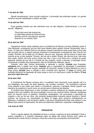 76
1º de abril de 1943
Recebi recentemente, numa reunião maçônica, a iluminação das pirâmides duplas, um grande
símbolo e escudo estabilizador e doador de poder.
13 de abril de 1943
Duas grandes virtudes que são realmente uma: na vida religiosa, “autolembrança”, e na vida
secular, “diligência”.
“Para todos seus dias prepare-se,
E cuide deles sempre da mesma forma.
Quando você for uma bigorna, aguente;
Quando for um martelo, bata.”
22 de abril de 1943
Preparando minhas várias palestras para a Conferência da Páscoa (na Nova Zelândia) sobre A
Vida Dedicada, compreendo que em todo esse trabalho estou afiando minhas “ferramentas” para o
futuro. O Lápis que o Mestre Kuthumi me passou naquela maravilhosa visita super-física à Sua casa
não era para que eu o usasse (naquele momento) e corretamente o entreguei de volta. Ele era um
modelo. Primeiro, ele foi dado por um Mestre, não era meu. Segundo, ele era branco e assim sem
mancha do eu ou dos sentidos. Terceiro, ele era reto e afiado. Quarto, ele não era novo, mas tinha
sido usado. Quinto, ele tinha outros nomes que não o meu e sua forma era o símbolo do poder
espiritual. Sandra diz que ele é o símbolo de meu trabalho, trazer e escrever a inspiração divina,
continuando o trabalho dos antecessores. (Isso foi oficialmente ratificado, agora).
Portanto, devo afiar minhas ferramentas e aprender a usá-las: vontade para finalidade;
sabedoria para o estado sem erros; intelecto para a capacidade de percepção e presciência;
mente para a capacidade de intuição, perfeição de raciocínio, clareza e lógica absoluta no curto e
longo prazo; emoção para a intuição e amor universal sem egoísmo; e corpo (o ponto) para
completa eficiência na expressão de todos esses e como um canal para o poder do Mestre. É isso
que meu Lápis deve ser!
24 de abril 1943
A Conferência da Páscoa começou bem. A qualidade mais importante numa palestra não é a
sua habilidade, seu poder de obter aplausos, seu sucesso mundano... De importância suprema
numa palestra é seu poder para elevar a consciência, estimular a atividade mental superior nos
membros da audiência, e servir como um veículo para a influência dos Mestres.
O ocultista deve desenvolver a mais completa e positiva indiferença às reações pessoais com
relação a ele e seu trabalho. Ele deve prosseguir rumo ao seu caminho interior indicado, equilibrado
tanto em favores como no desfavor. Impessoal, desapegado, não procurando a aprovação de
ninguém a não ser de seu Guru, não temendo desaprovação enquanto estiver fazendo o melhor
possível, ele torna-se um conquistador de Mara. O elogio deve colocá-lo imediatamente na
defensiva, a referência a ele tornando-o gélido, e ele deve imediatamente dirigir todo aplauso a seu
Mestre Que sozinho é responsável. Ele deve ser totalmente indiferente, impessoal e desapegado.
3 de maio de 1943
PERGUNTAS
Onde o orgulho legítimo da habilidade termina e começa o egoísmo da auto satisfação? Onde o
exame cuidadoso e o inquérito impessoal sobre as ações dos outros termina (com vistas ao
entendimento e evitar erros) e começa a crítica dos outros que nos prejudica carmicamente?
 