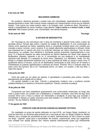 77
6 de maio de 1943
MALOGROS CÁRMICOS
No ocultismo, devemos aprender a aceitar tudo com naturalidade, especialmente as rejeições,
desapontamentos e dores. Nós criamos nossos malogros por mesquinharias e erros que se originam
dessas. Tudo ocorre por nossa própria culpa e de ninguém mais. Lembre-se disso. Recuse-se a
admitir a possibilidade da menor injustiça e siga adiante. Tudo é carma e o carma é tudo, e tudo
está bem. Não busque consolo, cura, comiseração; isso denota fraqueza.
10 de maio de 1943 Tauranga
O ESTADO DE BODHISATTVA
Em Tauranga eu me comuniquei com o deva da montanha e aprendi muito sobre o plano da
atividade dévica. Percebi algo sobre o espírito do estado de Bodhisattva. É uma combinação de
intenso amor espiritual por todos, sabedoria divina e compaixão fundada sobre uma vontade que
compele a salvar, iluminar, curar e ensinar. É um estado altamente espiritualizado e refinado. Ainda
que impessoal em si mesmo ele inclui um profundo interesse por todos indivíduos. Vive na bem
aventurança, na unidade. Sua influência é conhecida quando ensinando impessoalmente e com
amor. É o Segundo Aspecto da vasta consciência do Senhor Maitreya em Quem todo estado de
Bodhisattva, passado, presente e por vir, é concentrado em sua essência e na manifestação
espiritual mais elevada. É a apoteose do divino Amor, Sabedoria, Luz, Ministério, União. Em seu
âmago é Unidade plenamente realizada com a alma espiritual de todas as coisas e seres vivos. É
igualmente dévico e humano, como se um Bodhisattva combinasse os dois reinos em Si mesmo e
manifestasse os poderes aperfeiçoados e atributos de ambos. Portanto, Ele é o Instrutor tanto dos
anjos como dos homens. Ele é um “mendicante divino, um sábio, um curador, o Rei dos Reis, o
iogue dos iogues.”1
8 de junho de 1943
Você não pode ser um gênio de repente. A genialidade é precedida pela prática, trabalho,
planejamento sob a direção de um Sênior.
Um grande trabalho a ser feito: “Infundir o pensamento moderno com o ocultismo oriental
(caldaico-tibetano) e o budismo e hinduísmo esotéricos.” Estude, coordene e pratique.
19 de julho de 1943
Compreendi que devo estabelecer gradualmente uma continuidade ininterrupta, ao longo das
vinte e quatro horas, em contato com a Realidade e o trabalho constante. Uma linha de fogo deve
conectar Atma com o físico e crescer em intensidade e amplitude. É esse fogo que concede a
imortalidade e oferece um poder crescente para todo trabalho. É a LINHA DA VIDA. É o SELF no
homem. “Eu sou AQUILO, AQUILO sou eu.”
17 de agosto de 1943
CONTATO COM UM DHYAN CHOHAN OU SENHOR TATTVICO
Em meditação no grupo de estudo (efetuado na Loja H.P.B., em Queen Street, Auckland), no
nível da Vida Una, eu reconheci pela primeira vez o que pode ter sido um Dhyan Chohan ou Senhor
Táttvico. Era a unidade de consciência de todo um plano, definitivamente um Ser a Quem eu podia
me dirigir, “rogando” ajuda para a humanidade. No entanto, experimentei, ainda que vagamente,
uma unidade com aquele glorioso Ser, mesmo estando externamente quase que infinitamente
1 Mestre Kuthumi em Cartas dos Mahatmas para A.P. Sinnett, carta XXXI, transcritas e compiladas por A.T. Barker.
 
