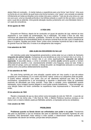 78
abaixo Dele em evolução... A mente traduziu a experiência para uma forma “sem forma”. Uma aura
na forma de um ovo dentro da qual havia uma forma humana, e da “casca” uma conexão se estende
infinitamente em todas as direções como ondas indo para o exterior. Tudo era de uma única cor, que
era ouro puro; uma luz dourada profunda e rica brilhava através e a partir do Ser por todo o universo
para o qual ela se estendia. Uma grande elevação resultou juntamente com uma felicidade interior e
um vazio de consciência.
30 de agosto de 1943
A VIDA UNA
Enquanto em Rotorua, depois de ter conduzido um grupo de estudos da Loja, retornei ao meu
alojamento e, num estado de contemplação, tive a realização, “Só existe o fluxo da vida. Nos
indivíduos ele desenvolve atributos, qualidades. Somente as mais elevadas dessas permanecem
como características da individualidade dentro do sempre corrente fluxo da vida, que é a essência de
Deus e é eterno. Aqueles que amam ‘fluem’ juntos como correntes movendo-se lado a lado dentro
do grande Fluxo da Vida Una. A morte é um alargamento das margens.”
6 de setembro de 1943
UMA ALMA NA ESCURIDÃO OU NA LUZ
Um indivíduo pode estar transgredindo gravemente e ainda estar na Luz e dentro do Santuário
enquanto ele estiver lutando. A presença de uma tendência ao vício no homem não é um crime. A
ausência de uma virtude no homem não é um crime espiritualmente, enquanto ele estiver
aspirando. A escuridão desce, o crime é cometido no sentido oculto somente quando o homem
deliberadamente escolhe o mal, voluntariamente entretém uma fraqueza, cessa de lutar. Então a
alma está em perigo, como por exemplo, o desejo de poder, as indulgências sensuais e a corrupção
pública como uma política deliberadamente escolhida.
21 de setembro de 1943
De certa forma oprimido por uma situação, quando entrei em meu quarto vi que ele estava
ocupado por uma Presença. Eu vi e senti uma forma “opaca” contra a luz vespertina vinda da janela.
O quarto estava “saturado” com poder. Era um ser altamente espiritual que falou de forma
encantadora, consolando-me e me encorajando a aguentar e desenvolver todas as qualidades
possíveis da dificuldade que tinha ocorrido. “Faça valer a vontade: como estabilidade quando
estressado, como coragem quando fatigado e como poder quando trabalhando...” Uma mensagem e
uma bênção Deles me foram conferidas na experiência mais impressionante e “fenomenal” até
então.
23 de setembro de 1943
Recebi a impressão de que eu devo entrar numa renovação do ciclo de 1923-30... e que ele vai
durar até o fim de minha vida...? (No final de 1944, o Mestre Polidorus Isurenus começou a me
instruir com o mesmo método usado por Bethelda: portanto, a impressão acima era verdadeira).
4 de outubro de 1943
PROBLEMAS
Problemas quando na Senda devem ser enfrentados com poder e no poder. Transtornos
são para os aspirantes o que as nevascas são para os alpinistas nas encostas íngremes de uma
montanha. Eles demandam maior esforço e mais cautela, e desenvolvem maiores poderes. As
tempestades não devem ser temidas, porque elas sempre passam.
 