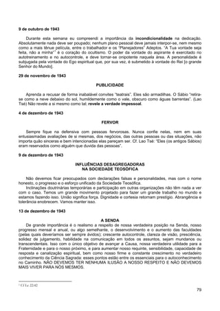 79
9 de outubro de 1943
Durante esta semana eu compreendi a importância da incondicionalidade na dedicação.
Absolutamente nada deve ser poupado; nenhum plano pessoal deve jamais interpor-se, nem mesmo
como a mais tênue película, entre o trabalhador e os “Planejadores” Adeptos. “A Tua vontade seja
feita, não a minha”1
é o coração do ocultismo. O poder da vontade do aspirante é exercitado no
autotreinamento e no autocontrole, e deve tornar-se onipotente naquela área. A personalidade é
subjugada pela vontade do Ego espiritual que, por sua vez, é submetido à vontade do Rei [o grande
Senhor do Mundo].
29 de novembro de 1943
PUBLICIDADE
Aprenda a recusar de forma inabalável convites “teatrais”. Eles são armadilhas. O Sábio “retira-
se como a neve debaixo do sol, humildemente como o vale, obscuro como águas barrentas”. (Lao
Tsé) Não revele a si mesmo como tal; revele a verdade impessoal.
4 de dezembro de 1943
FERVOR
Sempre fique na defensiva com pessoas fervorosas. Nunca confie nelas, nem em suas
entusiasmadas avaliações de si mesmas, dos negócios, das outras pessoas ou das situações, não
importa quão sinceras e bem intencionadas elas pareçam ser. Cf. Lao Tsé: “Eles (os antigos Sábios)
eram reservados como alguém que duvida das pessoas”.
9 de dezembro de 1943
INFLUÊNCIAS DESAGREGADORAS
NA SOCIEDADE TEOSÓFICA
Não devemos ficar preocupados com declarações falsas e personalidades, mas com o nome
honesto, o progresso e o esforço unificado da Sociedade Teosófica.
Inclinações doutrinárias temporárias e participação em outras organizações não têm nada a ver
com o caso. Temos um grande movimento projetado para fazer um grande trabalho no mundo e
estamos fazendo isso. União significa força. Dignidade e cortesia retornam prestígio. Abrangência e
tolerância enobrecem. Vamos manter isso.
13 de dezembro de 1943
A SENDA
De grande importância é o realismo a respeito de nossa verdadeira posição na Senda, nosso
progresso mensal e anual, ou algo semelhante, o desenvolvimento e o aumento das faculdades
(pelas quais deveríamos ser sempre ávidos); crescente autocontrole, clareza de visão, presciência,
solidez de julgamento, habilidade na comunicação em todos os assuntos, sejam mundanos ou
transcendentais. Isso com o único objetivo de avançar a Causa, nossa verdadeira utilidade para a
Fraternidade e para o nosso próximo, e para aumentar nosso requinte, sensibilidade, capacidade de
resposta e canalização espiritual, bem como nosso firme e constante crescimento no verdadeiro
conhecimento da Ciência Sagrada: esses pontos estão entre os essenciais para o autoconhecimento
no Caminho. NÃO DEVEMOS TER NENHUMA ILUSÃO A NOSSO RESPEITO E NÃO DEVEMOS
MAIS VIVER PARA NÓS MESMOS.
1 Cf Lc 22:42
 