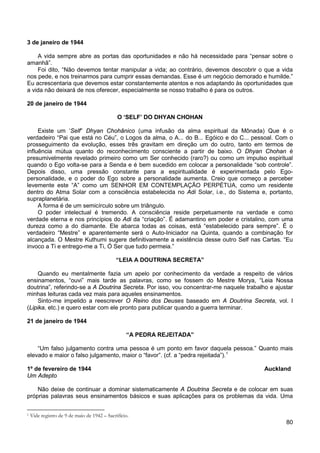80
3 de janeiro de 1944
A vida sempre abre as portas das oportunidades e não há necessidade para “pensar sobre o
amanhã”.
Foi dito, “Não devemos tentar manipular a vida; ao contrário, devemos descobrir o que a vida
nos pede, e nos treinarmos para cumprir essas demandas. Esse é um negócio demorado e humilde.”
Eu acrescentaria que devemos estar constantemente atentos e nos adaptando às oportunidades que
a vida não deixará de nos oferecer, especialmente se nosso trabalho é para os outros.
20 de janeiro de 1944
O ‘SELF’ DO DHYAN CHOHAN
Existe um ‘Self” Dhyan Chohânico (uma infusão da alma espiritual da Mônada) Que é o
verdadeiro “Pai que está no Céu”, o Logos da alma, o A... do B... Egóico e do C... pessoal. Com o
prosseguimento da evolução, esses três gravitam em direção um do outro, tanto em termos de
influência mútua quanto do reconhecimento consciente a partir de baixo. O Dhyan Chohan é
presumivelmente revelado primeiro como um Ser conhecido (raro?) ou como um impulso espiritual
quando o Ego volta-se para a Senda e é bem sucedido em colocar a personalidade “sob controle”.
Depois disso, uma pressão constante para a espiritualidade é experimentada pelo Ego-
personalidade, e o poder do Ego sobre a personalidade aumenta. Creio que começo a perceber
levemente este “A” como um SENHOR EM CONTEMPLAÇÃO PERPÉTUA, como um residente
dentro do Atma Solar com a consciência estabelecida no Adi Solar, i.e., do Sistema e, portanto,
supraplanetária.
A forma é de um semicírculo sobre um triângulo.
O poder intelectual é tremendo. A consciência reside perpetuamente na verdade e como
verdade eterna e nos princípios do Adi da “criação”. É adamantino em poder e cristalino, com uma
dureza como a do diamante. Ele abarca todas as coisas, está “estabelecido para sempre”. É o
verdadeiro “Mestre” e aparentemente será o Auto-Iniciador na Quinta, quando a combinação for
alcançada. O Mestre Kuthumi sugere definitivamente a existência desse outro Self nas Cartas. “Eu
invoco a Ti e entrego-me a Ti, Ó Ser que tudo permeia.”
“LEIA A DOUTRINA SECRETA”
Quando eu mentalmente fazia um apelo por conhecimento da verdade a respeito de vários
ensinamentos, “ouvi” mais tarde as palavras, como se fossem do Mestre Morya, “Leia Nossa
doutrina”, referindo-se a A Doutrina Secreta. Por isso, vou concentrar-me naquele trabalho e ajustar
minhas leituras cada vez mais para aqueles ensinamentos.
Sinto-me impelido a reescrever O Reino dos Deuses baseado em A Doutrina Secreta, vol. I
(Lipika, etc.) e quero estar com ele pronto para publicar quando a guerra terminar.
21 de janeiro de 1944
“A PEDRA REJEITADA”
“Um falso julgamento contra uma pessoa é um ponto em favor daquela pessoa.” Quanto mais
elevado e maior o falso julgamento, maior o “favor”. (cf. a “pedra rejeitada”).1
1º de fevereiro de 1944 Auckland
Um Adepto
Não deixe de continuar a dominar sistematicamente A Doutrina Secreta e de colocar em suas
próprias palavras seus ensinamentos básicos e suas aplicações para os problemas da vida. Uma
1 Vide registro de 9 de maio de 1942 – Sacrifício.
 