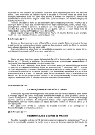 81
nova fase em seus trabalhos se aproxima e você deve estar preparado para entrar nela de forma
efetiva... Uma renascença da Teosofia original é desejada e o trabalho valioso de Sinnett deve
alcançar preeminência outra vez. Tome cada doutrina e elabore suas implicações, mantendo-se
estritamente de acordo com o original. Dessa forma você vai construir uma sólida fundação para
suas futuras funções.
Tome os fatos sobre a morte e o devachan como apresentados originalmente e reformule-os, e
assim por diante ao longo dos ensinamentos básicos sobre reencarnação, carma, rondas, raças,
cosmogênese, deidade e deidades. É desejado que uma poderosa corrente de pensamento
teosófico flua pela mente da humanidade do pós-guerra. Comece a bater nessa tecla da
necessidade e valor da reafirmação das bases da Teosofia.
(Devo preparar artigos para The Thosophist da futura, “A Doutrina Secreta e, por exemplo,
morte” etc. – que não sejam limitados somente àquele livro.)
8 de fevereiro de 1944
Lembro-me de uma conversa com o Mestre Morya a esse respeito. Sinto-me forçado a dominar
e reapresentar os ensinamentos originais, estudar as divergências e resolvê-las. Sinto-me confiante
que a situação doutrinária deve ser esclarecida.
Impressionado com a altura, força e a tranquilidade desapegada com o poder do Mestre Morya,
e ainda assim interessado na S.T. e em seus trabalhadores.
+ + +
Houve até agora duas fases na vida da Sociedade Teosófica. A primeira foi a pura revelação dos
Mestres via H.P. Blavastky e as Cartas. Os ensinamentos eram aceitáveis por causa da fonte. O
movimento “de volta para Blavastky” permanece nesta fase.
Subba Row, C.W. Leadbeater, Annie Besant introduziram a segunda fase principal caracterizada
por pesquisa e experiência clarividente diretas por seus membros. O treinamento da E.E., práticas
de ioga e vegetarianismo trouxeram diferentes medidas de experiência interior diretas a um número
considerável de membros da Sociedade Teosófica. Esta experiência é semelhante e dá apoio aos
ensinamentos de A.B., C.W.L., por exemplo, auras, formas-pensamento, devas, o aparecimento dos
Mestres, etc. Aquilo que parece para as pessoas do “de volta para Blavatsky” como subserviência
cega não é realmente assim. É baseado na intuição e em descobertas similares.
27 de fevereiro de 1944
CELEBRAÇÃO DA IGREJA CATÓLICA LIBERAL
Celebrações regulares em Wellington são uma grande fonte de elevação espiritual. Essa manhã
a Presença Sagrada do Senhor foi revelada de forma maravilhosa. Eu sabia que era na verdade o
“Senhor Maitreya Buda”... Ele configura-se para a minha limitada consciência como uma Presença
dourada, gloriosa e brilhante de inimaginável beleza, amor, espiritualidade e refinamento
transcendente, como se não houvesse nada abaixo de Buddhi e extensões ilimitadas acima. Ele é
todo abrangente.
Não pode haver dúvida da realidade da Sagrada Eucaristia e da Consagração e
Transubstanciação. É uma gloriosa verdade.
29 de fevereiro de 1944
O SISTEMA SOLAR E O SENTIDO DE TAMANHO
Recebi a impressão, cedo de manhã, do sistema solar como pequeno e compreensível. Vi que o
tamanho é uma ilusão produzida na mente, e que o senso de dimensão depende da limitação do
 