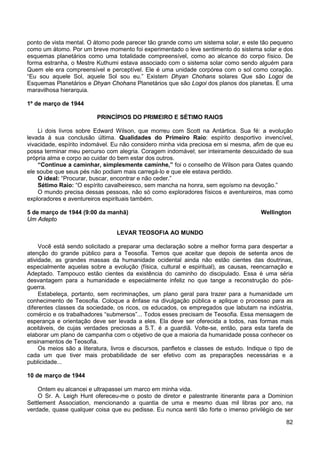 82
ponto de vista mental. O átomo pode parecer tão grande como um sistema solar, e este tão pequeno
como um átomo. Por um breve momento foi experimentado o leve sentimento do sistema solar e dos
esquemas planetários como uma totalidade compreensível, como ao alcance do corpo físico. De
forma estranha, o Mestre Kuthumi estava associado com o sistema solar como sendo alguém para
Quem ele era compreensível e perceptível. Ele é uma unidade corpórea com o sol como coração.
“Eu sou aquele Sol, aquele Sol sou eu.” Existem Dhyan Chohans solares Que são Logoi de
Esquemas Planetários e Dhyan Chohans Planetários que são Logoi dos planos dos planetas. É uma
maravilhosa hierarquia.
1º de março de 1944
PRINCÍPIOS DO PRIMEIRO E SÉTIMO RAIOS
Li dois livros sobre Edward Wilson, que morreu com Scott na Antártica. Sua fé: a evolução
levada à sua conclusão última. Qualidades do Primeiro Raio: espírito desportivo invencível,
vivacidade, espírito indomável. Eu não considero minha vida preciosa em si mesma, afim de que eu
possa terminar meu percurso com alegria. Coragem indomável; ser inteiramente descuidado de sua
própria alma e corpo ao cuidar do bem estar dos outros.
“Continue a caminhar, simplesmente caminhe,” foi o conselho de Wilson para Oates quando
ele soube que seus pés não podiam mais carregá-lo e que ele estava perdido.
O ideal: “Procurar, buscar, encontrar e não ceder.”
Sétimo Raio: “O espírito cavalheiresco, sem mancha na honra, sem egoísmo na devoção.”
O mundo precisa dessas pessoas, não só como exploradores físicos e aventureiros, mas como
exploradores e aventureiros espirituais também.
5 de março de 1944 (9:00 da manhã) Wellington
Um Adepto
LEVAR TEOSOFIA AO MUNDO
Você está sendo solicitado a preparar uma declaração sobre a melhor forma para despertar a
atenção do grande público para a Teosofia. Temos que aceitar que depois de setenta anos de
atividade, as grandes massas da humanidade ocidental ainda não estão cientes das doutrinas,
especialmente aquelas sobre a evolução (física, cultural e espiritual), as causas, reencarnação e
Adeptado. Tampouco estão cientes da existência do caminho do discipulado. Essa é uma séria
desvantagem para a humanidade e especialmente infeliz no que tange a reconstrução do pós-
guerra.
Estabeleça, portanto, sem recriminações, um plano geral para trazer para a humanidade um
conhecimento de Teosofia. Coloque a ênfase na divulgação pública e aplique o processo para as
diferentes classes da sociedade, os ricos, os educados, os empregados que labutam na indústria,
comércio e os trabalhadores “submersos”... Todos esses precisam de Teosofia. Essa mensagem de
esperança e orientação deve ser levada a eles. Ela deve ser oferecida a todos, nas formas mais
aceitáveis, de cujas verdades preciosas a S.T. é a guardiã. Volte-se, então, para esta tarefa de
elaborar um plano de campanha com o objetivo de que a maioria da humanidade possa conhecer os
ensinamentos de Teosofia.
Os meios são a literatura, livros e discursos, panfletos e classes de estudo. Indique o tipo de
cada um que tiver mais probabilidade de ser efetivo com as preparações necessárias e a
publicidade...
10 de março de 1944
Ontem eu alcancei e ultrapassei um marco em minha vida.
O Sr. A. Leigh Hunt ofereceu-me o posto de diretor e palestrante itinerante para a Dominion
Settlement Association, mencionando a quantia de uma e mesmo duas mil libras por ano, na
verdade, quase qualquer coisa que eu pedisse. Eu nunca senti tão forte o imenso privilégio de ser
 