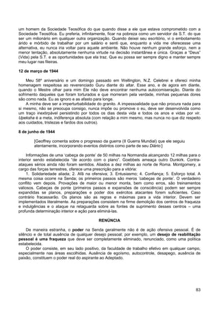 83
um homem da Sociedade Teosófica do que quando disse a ele que estava comprometido com a
Sociedade Teosófica. Eu preferia, infinitamente, ficar na pobreza como um servidor da S.T. do que
ser um milionário em qualquer outra organização. Quando deixei seu escritório, vi o embotamento
árido e mórbido de trabalhar por um salário e senti que, enquanto a vida me oferecesse uma
alternativa, eu nunca iria voltar para aquele ambiente. Não houve nenhum grande esforço, nem a
menor tentação, absolutamente nenhuma virtude na decisão instantânea e única. Graças a “Deus”
(Vida) pela S.T. e as oportunidades que ela traz. Que eu possa ser sempre digno e manter sempre
meu lugar nas fileiras.
12 de março de 1944
Meu 58º aniversário e um domingo passado em Wellington, N.Z. Celebrei e ofereci minha
homenagem respeitosa ao reverenciado Guru diante do altar. Esse ano, e de agora em diante,
quando o Mestre olhar para mim Ele não deve encontrar nenhuma autocomiseração. Diante do
sofrimento daqueles que foram torturados e que morreram pela verdade, minhas pequenas dores
são como nada. Eu as ignoro e as afasto para longe.
A minha deve ser a imperturbabilidade do granito. A impessoalidade que não procura nada para
si mesmo, não se preocupa consigo, nunca impõe ou promove o eu, deve ser desenvolvida como
um traço inextirpável persistindo por todos os dias desta vida e todos os anos e vidas por vir.
Upeksha é a meta, indiferença absoluta (com relação a mim mesmo, mas nunca no que diz respeito
aos cuidados, tristezas e fardos dos outros).
8 de junho de 1944
[Geoffrey comenta sobre o progresso da guerra (II Guerra Mundial) que ele seguiu
atentamente, incorporando eventos distintos como parte de seu Diário:]
Informações de uma ‘cabeça de ponte’ de 50 milhas na Normandia alcançando 12 milhas para o
interior sendo estabelecida “de acordo com o plano”. Goebbels ameaça outro Dunkirk. Contra-
ataques sérios ainda não foram sentidos. Aliados a dez milhas ao norte de Roma. Montgomery, a
cargo das forças terrestres, oferece uma prescrição para a vitória:
1. Solidariedade aliada; 2. Afã na ofensiva; 3. Entusiasmo; 4. Confiança; 5. Esforço total. A
mesma coisa ocorre na Senda; os primeiros passos são meros ‘cabeças de ponte’. O verdadeiro
conflito vem depois. Provações de maior ou menor monta, bem como erros, são treinamentos
valiosos. Cabeças de ponte (primeiros passos e expansões de consciência) podem ser sempre
expandidas se planos, preparações e poder dos exércitos atacantes forem suficientes. Caso
contrário fracassarão. Os planos são as regras e máximas para a vida interior. Devem ser
implementados literalmente. As preparações consistem na firme demolição dos centros de fraqueza
e indulgências e o ataque na retaguarda sobre as fontes de suprimento desses centros – uma
profunda determinação interior e ação para eliminá-las.
RENÚNCIA
De maneira estranha, o poder na Senda geralmente não é de ação ofensiva pessoal. É de
silêncio e de total ausência de qualquer desejo pessoal; por exemplo, um desejo de reabilitação
pessoal é uma fraqueza que deve ser completamente eliminado, renunciado, como uma política
estabelecida.
O poder consiste, em seu lado positivo, da faculdade de trabalho efetivo em qualquer campo,
especialmente nas áreas escolhidas. Ausência de egoísmo, autocontrole, desapego, ausência de
paixão, constituem o poder real do aspirante ao Adeptado.
 