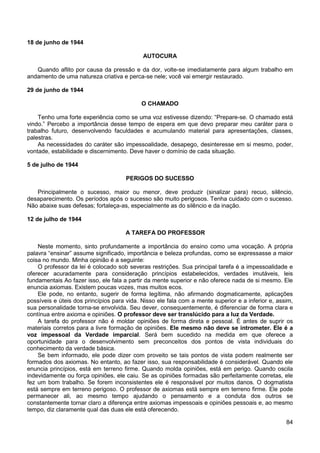84
18 de junho de 1944
AUTOCURA
Quando aflito por causa da pressão e da dor, volte-se imediatamente para algum trabalho em
andamento de uma natureza criativa e perca-se nele; você vai emergir restaurado.
29 de junho de 1944
O CHAMADO
Tenho uma forte experiência como se uma voz estivesse dizendo: “Prepare-se. O chamado está
vindo.” Percebo a importância desse tempo de espera em que devo preparar meu caráter para o
trabalho futuro, desenvolvendo faculdades e acumulando material para apresentações, classes,
palestras.
As necessidades do caráter são impessoalidade, desapego, desinteresse em si mesmo, poder,
vontade, estabilidade e discernimento. Deve haver o domínio de cada situação.
5 de julho de 1944
PERIGOS DO SUCESSO
Principalmente o sucesso, maior ou menor, deve produzir (sinalizar para) recuo, silêncio,
desaparecimento. Os períodos após o sucesso são muito perigosos. Tenha cuidado com o sucesso.
Não abaixe suas defesas; fortaleça-as, especialmente as do silêncio e da inação.
12 de julho de 1944
A TAREFA DO PROFESSOR
Neste momento, sinto profundamente a importância do ensino como uma vocação. A própria
palavra “ensinar” assume significado, importância e beleza profundas, como se expressasse a maior
coisa no mundo. Minha opinião é a seguinte:
O professor da lei é colocado sob severas restrições. Sua principal tarefa é a impessoalidade e
oferecer acuradamente para consideração princípios estabelecidos, verdades imutáveis, leis
fundamentais Ao fazer isso, ele fala a partir da mente superior e não oferece nada de si mesmo. Ele
enuncia axiomas. Existem poucas vozes, mas muitos ecos.
Ele pode, no entanto, sugerir de forma legítima, não afirmando dogmaticamente, aplicações
possíveis e úteis dos princípios para vida. Nisso ele fala com a mente superior e a inferior e, assim,
sua personalidade torna-se envolvida. Seu dever, consequentemente, é diferenciar de forma clara e
contínua entre axioma e opiniões. O professor deve ser translúcido para a luz da Verdade.
A tarefa do professor não é moldar opiniões de forma direta e pessoal. É antes de suprir os
materiais corretos para a livre formação de opiniões. Ele mesmo não deve se intrometer. Ele é a
voz impessoal da Verdade imparcial. Será bem sucedido na medida em que oferece a
oportunidade para o desenvolvimento sem preconceitos dos pontos de vista individuais do
conhecimento da verdade básica.
Se bem informado, ele pode dizer com proveito se tais pontos de vista podem realmente ser
formados dos axiomas. No entanto, ao fazer isso, sua responsabilidade é considerável. Quando ele
enuncia princípios, está em terreno firme. Quando molda opiniões, está em perigo. Quando oscila
indevidamente ou força opiniões, ele caiu. Se as opiniões formadas são perfeitamente corretas, ele
fez um bom trabalho. Se forem inconsistentes ele é responsável por muitos danos. O dogmatista
está sempre em terreno perigoso. O professor de axiomas está sempre em terreno firme. Ele pode
permanecer ali, ao mesmo tempo ajudando o pensamento e a conduta dos outros se
constantemente tornar claro a diferença entre axiomas impessoais e opiniões pessoais e, ao mesmo
tempo, diz claramente qual das duas ele está oferecendo.
 