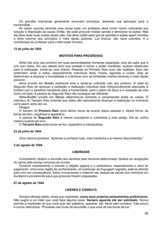 85
Os grandes Instrutores geralmente enunciam princípios, deixando sua aplicação para a
humanidade.
Às vezes, quando servindo uma causa justa, um professor deve correr riscos, colocando sua
solução à disposição da causa. Então, ele pode procurar moldar opinião e direcionar as ações. Mas
ele deve fazer duas coisas nesse caso. Ele deve cuidar para que as opiniões e ações sejam corretas
e deve retornar aos princípios o mais rápido possível. Luz branca, não raios coloridos, é a
contribuição do professor para o bem-estar humano.
13 de julho de 1944
MOTIVOS PARA PROGRESSO
Atma não ama seu próximo em suas personalidades humanas separadas, pois ele sabe que é
uno com todos. Em seu estado puro sua vontade é tornar o poder manifesto, superar obstáculos
para a realização, tornar-se uma chama. Pessoas do Primeiro Raio puro são realistas. Elas não
pretendem amar a todos, especialmente indivíduos feios, brutos, egoístas e cruéis. Elas se
determinam a alcançar a imortalidade e a terminar com as limitações mortais terrenas o mais rápido
possível.
Atma envolto em Buddhi realmente ama e sente-se unificada com seu próximo. O ideal do
Segundo Raio de alcançar a perfeição e realização individual está indissoluvelmente associado e
fundido com o benefício resultante para a humanidade, para o plano de Deus e a evolução da vida
como um todo. A pessoa do Segundo Raio não consegue ser diferente.
Atma-Buddhi envolto em Manas determina-se somente a compreender todas as coisas. O
indivíduo do Terceiro Raio entende que todos vão naturalmente alcançar a realização no momento
certo assim como ele vai.
Perigos:
O homem do Primeiro Raio corre sérios riscos de buscar status pessoal e, dessa forma, de
tornar-se duro, orgulhoso e separativo.
A pessoa do Segundo Raio é menos susceptível e vulnerável a este perigo. Ela se unifica
mesmo quando em erro.
O Terceiro Raio pode tornar-se frio, separativo e individualista.
23 de julho de 1944
Uma máxima gnóstica: “Aprenda a conhecer tudo, mas mantenha a si mesmo desconhecido.”
2 de agosto de 1944
LIBERDADE
Compreendi: Quebre a servidão dos sentidos pela renúncia determinada. Quebre as obrigações
do carma pelo serviço amoroso ao mundo.
Comecei recentemente a estudar a religião egípcia e o simbolismo, especialmente a cena do
julgamento. Uma nova região de conhecimento, em particular da linguagem sagrada, está se abrindo
para mim em consequência. Estou incorporando o material nas classes de estudo dos membros em
Auckland e providenciei para que gravuras fossem preparadas.
27 de agosto de 1944
LÍDERES E CONDUTA
Sempre ofereça ideias, ainda que inspiradas, como seus próprios pensamentos preliminares.
Não sugira a um líder que você faça alguma coisa. Sempre aguarde até ser solicitado. Nunca
permita a impressão de que você quer dar palestras, aparecer, etc. Muito pelo contrário. Fale pouco
e nunca interrompa. “Processe nas horas de escuridão o que você vê nas horas de luz.”
 