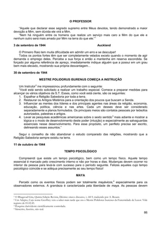 86
O PROFESSOR
“Aquele que declarar esse segredo supremo entre Meus devotos, tendo demonstrado a maior
devoção a Mim, sem dúvida ele virá a Mim.
“Nem há ninguém entre os homens que realize um serviço mais caro a Mim do que ele e
nenhum outro será mais amado por Mim na terra do que ele.”1
3 de setembro de 1944 Auckland
O Primeiro Raio tem muita dificuldade em admitir um erro e se desculpar!
Todos os pontos fortes têm que ser completamente velados exceto quando o momento de agir
demanda o emprego deles. Perceba a sua força e então a mantenha em reserva escondida. Se
forçado por alguma referência de apreço, imediatamente indique alguém que a possui em um grau
bem mais elevado, mostrando sua própria desvantagem...
30 de setembro de 1944
MESTRE POLIDORUS ISURENUS COMEÇA A INSTRUÇÃO
Um Instrutor2
“Você está sendo solicitado a realizar um trabalho especial. Comece a preparar medidas para
alcançar os vários objetivos da S.T. Esses, como você está ciente, são os seguintes:
me impressionou profundamente com o seguinte:
1. Espalhar a Religião Sabedoria por toda a terra.
2. Restaurar os Antigos Mistérios para a orientação dos poucos que buscam a Senda.
3. Influenciar as mentes dos líderes e dos principais agentes nas áreas da religião, economia,
educação, política, ciência e nas artes. Cada um desses deve ser considerado
separadamente e planos formulados. Os principais meios são contatos pessoais por teósofos
autorizados, palestras e artigos.
4. Levar as pesquisas acadêmicas americanas sobre o sexto sentido3
mais adiante e mostrar a
lógica e o modo de desenvolvimento deste poder (intuição) e especialmente as salvaguardas
essenciais nesse desenvolvimento. Para esse propósito, um panfleto precisa ser escrito,
delineando esses assuntos.”
Segui o conselho de não abandonar o estudo comparado das religiões, mostrando que a
Religião Sabedoria sempre existiu na terra.
11 de outubro de 1944
TEMPO PSICOLÓGICO
Compreendi que existe um tempo psicológico, bem como um tempo físico. Aquele tempo
essencial é marcado pelo crescimento interno e não por horas e dias. Mudanças devem ocorrer no
interior da pessoa para levá-la com sucesso para o período seguinte. Felizes aqueles cujo tempo
psicológico coincide e se adéqua precisamente ao seu tempo físico!
MAYA
Percebi como os eventos físicos podem ser totalmente mayávicos,4
1 O Bhagavad Gita, Quinta Edição Revista, Décimo oitavo discurso, v. 68-9, traduzido por A. Besant.
especialmente para os
observadores externos. A grandeza é caracterizada pela liberdade de maya. As pessoas devem
2 Um Adepto, Cujo nome Geoffrey veio a saber mais tarde que era o Mestre Polidorus Isurenus da Fraternidade de Luxor. Vide
registro de 01.02.45.
3 Pesquisa clarividente cientificamente controlada.
4 Sânscrito, ilusório, não real.
 