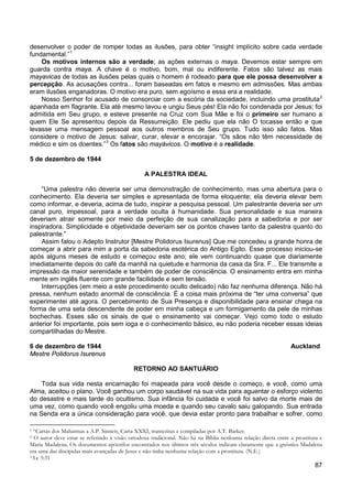 87
desenvolver o poder de romper todas as ilusões, para obter “insight implícito sobre cada verdade
fundamental.”1
Os motivos internos são a verdade; as ações externas o maya. Devemos estar sempre em
guarda contra maya. A chave é o motivo, bom, mal ou indiferente. Fatos são talvez as mais
mayavicas de todas as ilusões pelas quais o homem é rodeado para que ele possa desenvolver a
percepção. As acusações contra... foram baseadas em fatos e mesmo em admissões. Mas ambas
eram ilusões enganadoras. O motivo era puro, sem egoísmo e essa era a realidade.
Nosso Senhor foi acusado de consorciar com a escória da sociedade, incluindo uma prostituta2
apanhada em flagrante. Ela até mesmo lavou e ungiu Seus pés! Ela não foi condenada por Jesus; foi
admitida em Seu grupo, e esteve presente na Cruz com Sua Mãe e foi o primeiro ser humano a
quem Ele Se apresentou depois da Ressurreição. Ele pediu que ela não O tocasse então e que
levasse uma mensagem pessoal aos outros membros de Seu grupo. Tudo isso são fatos. Mas
considere o motivo de Jesus: salvar, curar, elevar e encorajar. “Os sãos não têm necessidade de
médico e sim os doentes.”3
Os fatos são mayávicos. O motivo é a realidade.
5 de dezembro de 1944
A PALESTRA IDEAL
“Uma palestra não deveria ser uma demonstração de conhecimento, mas uma abertura para o
conhecimento. Ela deveria ser simples e apresentada de forma eloquente; ela deveria elevar bem
como informar, e deveria, acima de tudo, inspirar a pesquisa pessoal. Um palestrante deveria ser um
canal puro, impessoal, para a verdade oculta à humanidade. Sua personalidade e sua maneira
deveriam atrair somente por meio da perfeição de sua canalização para a sabedoria e por ser
inspiradora. Simplicidade e objetividade deveriam ser os pontos chaves tanto da palestra quanto do
palestrante.”
Assim falou o Adepto Instrutor [Mestre Polidorus Isurenus] Que me concedeu a grande honra de
começar a abrir para mim a porta da sabedoria esotérica do Antigo Egito. Esse processo iniciou-se
após alguns meses de estudo e começou este ano; ele vem continuando quase que diariamente
imediatamente depois do café da manhã na quietude e harmonia da casa da Sra. F... Ele transmite a
impressão da maior serenidade e também de poder de consciência. O ensinamento entra em minha
mente em inglês fluente com grande facilidade e sem tensão.
Interrupções (em meio a este procedimento oculto delicado) não faz nenhuma diferença. Não há
pressa, nenhum estado anormal de consciência. É a coisa mais próxima de “ter uma conversa” que
experimentei até agora. O percebimento de Sua Presença e disponibilidade para ensinar chega na
forma de uma seta descendente de poder em minha cabeça e um formigamento da pele de minhas
bochechas. Esses são os sinais de que o ensinamento vai começar. Vejo como todo o estudo
anterior foi importante, pois sem ioga e o conhecimento básico, eu não poderia receber essas ideias
compartilhadas do Mestre.
6 de dezembro de 1944 Auckland
Mestre Polidorus Isurenus
RETORNO AO SANTUÁRIO
Toda sua vida nesta encarnação foi mapeada para você desde o começo, e você, como uma
Alma, aceitou o plano. Você ganhou um corpo saudável na sua vida para aguentar o esforço violento
do desastre e mais tarde do ocultismo. Sua infância foi cuidada e você foi salvo da morte mais de
uma vez, como quando você engoliu uma moeda e quando seu cavalo saiu galopando. Sua entrada
na Senda era a única consideração para você, que devia estar pronto para trabalhar e sofrer, como
1 “Cartas dos Mahatmas a A.P. Sinnett, Carta XXXI, transcritas e compiladas por A.T. Barker.
2 O autor deve estar se referindo à visão ortodoxa tradicional. Não há na Bíblia nenhuma relação direta entre a prostituta e
Maria Madalena. Os documentos apócrifos encontrados nos últimos três séculos indicam claramente que a gnóstica Madalena
era uma das discípulas mais avançadas de Jesus e não tinha nenhuma relação com a prostituta. (N.E.)
3 Lc 5:31
 