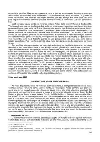 88
na verdade você fez. Mas sua recompensa é certa e está se aproximando. Juntamente com seu
velho amigo, você vai dedicar-se à vida oculta com total seriedade dentro em breve. Os grilhões já
estão se soltando, pois você fez seu próprio caminho com seu esforço. Em breve você será livre
para seguir inteiramente o caminho que você mesmo escolheu, o caminho da Luz e do portador da
Luz.
Você começou aquela senda oito mil anos atrás no Antigo Egito e vem trilhando-a desde então.
Você encontrou a Luz e a doutrina da Luz tanto em encarnações masculinas quanto em femininas
no Antigo Egito e mais tarde na Grécia. Seu caminho passou pela Palestina no tempo de Cristo.
Depois por Alexandria, onde os gnósticos o receberam. Avançou firmemente na ciência oculta com
breves interlúdios de mundanismo, a maior parte dos quais lamentáveis... No entanto, a excursão
não foi de todo perdida, pois ela trouxe conhecimento e experiência e, nesta encarnação, colocou
sua vontade voltada para a vida oculta. Você pertence ao Templo e ao Santuário e é por isso que
você respondeu como fez à Teosofia quando ela veio pela primeira vez à sua vida, como estava
fadado a acontecer. Pois você havia servido à Luz muito bem para que ela lhe desertasse por muito
tempo.
Seu siddhi de intercomunicação, por meio da transferência, ou faculdade de receber, em plena
consciência, em breve veio à tona, e seu Arcanjo Instrutor [Bethelda] a desenvolveu com o uso.1
Agora ela está outra vez em operação e vai se desenvolver ainda mais à medida que sua vida se
torne mais estabelecida. Você é, acima de tudo, um mensageiro, um portador da Luz para os
homens. Os próximos vinte anos de sua vida vão lhe levar a grandes alturas espirituais e ocultas, e
em grande medida por causa de sua capacidade para receber diretamente a Luz que os Grandes
Seres propõem lhe conceder ainda mais. Esse elo formado agora entre nós vai durar até o fim,
porque eu fui indicado como mensageiro Deles quando Eles não desejam falar diretamente. Você
não precisa mais sentir-se sozinho. Você foi levado para perto do coração do trabalho e agora está
sendo recebido de volta ao Santuário; o exílio terminou. Você voltou para Casa. Sou o Irmão Mais
Velho que recebe o filho pródigo, um velho Amigo Que trabalhou e ensinou com você em seus dias
egípcios e alexandrinos. Portanto, assuma agora autoconfiança e fale o que tem para falar, ainda
que com modéstia exterior, como é o seu hábito, mas com calma interior. Para restabelecer sua
confiança e tranquilizar seu coração eu lhe digo essas palavras...
28 de janeiro de 1945
A ABENÇOADA NOSSA SENHORA MARIA
Ao voltar da palestra pública no domingo, às 09:20 da noite, a abençoada Nossa Senhora Maria
veio falar comigo. Tornei-me ciente, ao nível mental, da Presença de Nossa Senhora, Que apareceu
como uma jovem maravilhosamente refinada de talvez vinte e oito anos, altamente espiritual. Ela
falou numa voz convincente de doçura e beleza e com o mais atraente encanto, disse: “Eu fui
Miriam, a Mãe de Jesus, e agora tenho a Função de Mãe do Mundo. Conheci você naquela vida e
lhe ajudei.2
Eu lhe dei mensagens nesta vida. Você não poderia reunir todos seus escritos sobre
Mim e publicá-los como uma contribuição para Minha causa entre os homens?” Sua aura azul
brilhante pareceu me envolver por um momento e sua luz preencher o quarto. Uma serena paz me
impregnou dos níveis mais elevados até o físico. Essa experiência parece uma resposta a um desejo
silencioso de que eu pudesse ter outra vez contato com Ela e receber uma garantia direta de que os
ensinamentos a respeito Dela foram corretos. Agora me sinto inteiramente confiante e dedico outra
vez minha vida a Seu serviço. Eu tinha invocado Sua ajuda para uma jovem de dezenove anos
durante um serviço de cura uns poucos dias antes e senti uma resposta.
1º de fevereiro de 1945
O Instrutor Que veio em setembro passado [dia 30] foi um Adepto da Seção egípcia da Grande
Fraternidade Branca3
1 Vide “A Lembrança de Uma Vida.”
(a Fraternidade de Luxor). Ele era Philo Judaeus, o sábio alexandrino (c. 30
2 Vide registro de 24.07.75.
3 A expressão “branca” não tem nada a ver com a cor. Ela alude a total purezag, ao esplendor brilhante do Adepto totalmente
purificado até o último átomo de toda Sua natureza.
 
