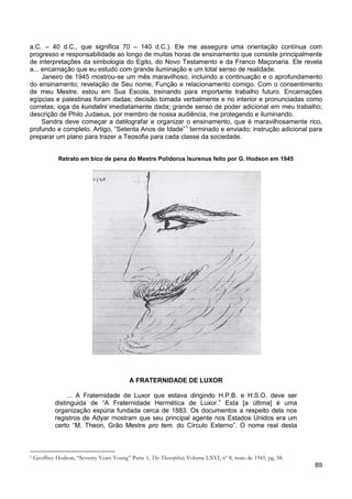 89
a.C. – 40 d.C., que significa 70 – 140 d.C.). Ele me assegura uma orientação contínua com
progresso e responsabilidade ao longo de muitas horas de ensinamento que consiste principalmente
de interpretações da simbologia do Egito, do Novo Testamento e da Franco Maçonaria. Ele revela
a... encarnação que eu estudo com grande iluminação e um total senso de realidade.
Janeiro de 1945 mostrou-se um mês maravilhoso, incluindo a continuação e o aprofundamento
do ensinamento; revelação de Seu nome, Função e relacionamento comigo. Com o consentimento
de meu Mestre, estou em Sua Escola, treinando para importante trabalho futuro. Encarnações
egípcias e palestinas foram dadas; decisão tomada verbalmente e no interior e pronunciadas como
corretas; ioga da kundalini imediatamente dada; grande senso de poder adicional em meu trabalho;
descrição de Philo Judaeus, por membro de nossa audiência, me protegendo e iluminando.
Sandra deve começar a datilografar e organizar o ensinamento, que é maravilhosamente rico,
profundo e completo. Artigo, “Setenta Anos de Idade”1
terminado e enviado; instrução adicional para
preparar um plano para trazer a Teosofia para cada classe da sociedade.
Retrato em bico de pena do Mestre Polidorus Isurenus feito por G. Hodson em 1945
A FRATERNIDADE DE LUXOR
... A Fraternidade de Luxor que estava dirigindo H.P.B. e H.S.O. deve ser
distinguida de “A Fraternidade Hermética de Luxor.” Esta [a última] é uma
organização espúria fundada cerca de 1883. Os documentos a respeito dela nos
registros de Adyar mostram que seu principal agente nos Estados Unidos era um
certo “M. Theon, Grão Mestre pro tem. do Círculo Externo”. O nome real desta
1 Geoffrey Hodson, “Seventy Years Young” Parte 1, The Theosophist, Volume LXVI, nº 8, maio de 1945, pg. 58.
 