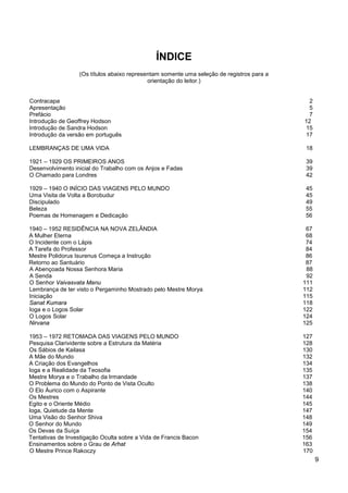 9
ÍNDICE
(Os títulos abaixo representam somente uma seleção de registros para a
orientação do leitor.)
Contracapa 2
Apresentação 5
Prefácio 7
Introdução de Geoffrey Hodson 12
Introdução de Sandra Hodson 15
Introdução da versão em português 17
LEMBRANÇAS DE UMA VIDA 18
1921 – 1929 OS PRIMEIROS ANOS 39
Desenvolvimento inicial do Trabalho com os Anjos e Fadas 39
O Chamado para Londres 42
1929 – 1940 O INÍCIO DAS VIAGENS PELO MUNDO 45
Uma Visita de Volta a Borobudur 45
Discipulado 49
Beleza 55
Poemas de Homenagem e Dedicação 56
1940 – 1952 RESIDÊNCIA NA NOVA ZELÂNDIA 67
A Mulher Eterna 68
O Incidente com o Lápis 74
A Tarefa do Professor 84
Mestre Polidorus Isurenus Começa a Instrução 86
Retorno ao Santuário 87
A Abençoada Nossa Senhora Maria 88
A Senda 92
O Senhor Vaivasvata Manu 111
Lembrança de ter visto o Pergaminho Mostrado pelo Mestre Morya 112
Iniciação 115
Sanat Kumara 118
Ioga e o Logos Solar 122
O Logos Solar 124
Nirvana 125
1953 – 1972 RETOMADA DAS VIAGENS PELO MUNDO 127
Pesquisa Clarividente sobre a Estrutura da Matéria 128
Os Sábios de Kailasa 130
A Mãe do Mundo 132
A Criação dos Evangelhos 134
Ioga e a Realidade da Teosofia 135
Mestre Morya e o Trabalho da Irmandade 137
O Problema do Mundo do Ponto de Vista Oculto 138
O Elo Áurico com o Aspirante 140
Os Mestres 144
Egito e o Oriente Médio 145
Ioga, Quietude da Mente 147
Uma Visão do Senhor Shiva 148
O Senhor do Mundo 149
Os Devas da Suíça 154
Tentativas de Investigação Oculta sobre a Vida de Francis Bacon 156
Ensinamentos sobre o Grau de Arhat 163
O Mestre Prince Rakoczy 170
 