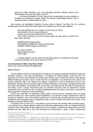 90
pessoa era Peter Davidson, que, nas instruções secretas emitidas, assina como
“Grão Mestre Provincial da Seção do Norte”...1
...o movimento teosófico no início estava sob a supervisão de certos Adeptos e
Iniciados que pertencem àquela Seção da Grande Fraternidade Branca, que é
conhecida como a Fraternidade de Luxor...
Nos arquivos da Sociedade Teosófica há uma carta do Mestre Tuitit Bey. Ela foi a primeira
recebida pelo Coronel Olcott da Fraternidade e faz referência a três de seus Adeptos:
Da Fraternindade de Luxor, Seção Vª para Henry S. Olcott.
Irmão Neófito, nós te cumprimentamos.
Aquele que nos busca, nos encontra. TENTE...
Teus nobres esforços em prol de nossa causa nos dão agora o direito de te
dizer quem são eles:
SERAPIS BEY (Seção Ellora)
POLIDORUS ISURENUS2
ROBERT MORE (Seção de Zoroastro)
(Seção de Salomão)
De ordem do Grão ..
.
Observatório de Luxor ...
TUITIT BEY
O Adepto egípcio que Se chama Serapis Bey assumiu a direção dos assuntos,
e Ele deu instruções ao Coronel Olcott e a H.P.B.3
13 de fevereiro de 1945, Terça Feira (3h30)
(Sem sono, lendo as Cartas dos Mahatmas)
Mestre Kuthumi
Sou Eu (Mestre Kuthumi) Cuja atenção foi detida por sua leitura cuidadosa de Minhas cartas dos
primeiros tempos e por seus pensamentos e memórias de Minha pessoa. Você faz bem em
aproveitar ao máximo este período de espera para estudar sob a direção de Nosso Irmão egípcio
(Mestre Polidorus Isurenus) Que é muito instruído na Kabbalah e nas escrituras dos judeus e de
outras civilizações. Ele é um Adepto Guia seguro e admirável, e você é afortunado em ter a Sua
assistência, porque Ele vai lhe levar longe em Nossos Mistérios e lhe ajudar consideravelmente em
seu ioga e seu trabalho. Confie Nele e Ele vai lhe levar a grandes alturas. Ele está livre enquanto Eu
não estou e tem o tempo necessário para lhe observar enquanto você se desenvolve. Estude
seriamente tudo o que Ele lhe der e coloque instantaneamente em prática, pois esta é a maneira de
fazer progresso e de ganhar mais ensinamento.
Quero que você faça um progresso rápido depois do que deve ter parecido como um longo
atraso enquanto seu carma estava sendo trabalhado e sua natureza sendo transformada. Não só
pureza de coração e vida, mas também sabedoria na conduta das questões gerada por profunda
experiência são necessárias para o progresso oculto e para o trabalho que está à sua frente, como
indicado a você por Nosso Irmão.
O próximo ciclo na vida da S.T. será aberto muito em breve. Na verdade está se abrindo agora,
e seu contato com a Seção egípcia é parte dos fenômenos relacionados a ele; um renascimento dos
primeiros anos. Persevere em seus estudos e em seu trabalho, mantenha-se diariamente em íntimo
contato com Ele, fique fiel à sua nova resolução em pensamento e ação, e fique contente em
1 Para informação adicional, leitores devem consultar Cartas dos Mestres de Sabedoria, Segunda Série, pg. 8-10, transcritas e
anotadas por C. Jinarajadasa.
2 O Mestre Polidorus Isurenus é o “Registrador da Fraternidade de Luxor” que corresponde à Função do Maha-Chohan no
Governo Interno do Mundo e, na realidade, o grande Adepto egípcio está no Staff do Senhor Maha-Chohan.
3 The Golden Book of the Theosophical Society, pg. 12-15, editado por C. Jinarajadasa.
 