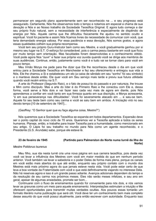 91
permanecer em segundo plano aparentemente sem ser reconhecido na ... e seu progresso está
assegurado. Certamente, Nós lhe observamos todo o tempo e notamos em especial a chama de sua
devoção a Nós e ao Nosso trabalho da Sociedade Teosófica Original. E agora tudo começa a dar
seu próprio fruto natural, sem a necessidade de interferência e especialmente de dispêndio de
energia por Nós. Aquele carma que lhe dificultou fisicamente lhe ajudou no sentido oculto e
espiritual. Você foi paciente e assim Nós ficamos livres da necessidade de comunicar com você, que
teria demandado energia valiosa. Por essa paciência e essa devoção, Nós somos gratos, e agora
essas qualidades colhem sua própria recompensa.
Você tem seu próprio Guru-Instrutor bem como seu Mestre, e você gradualmente ganhou por si
mesmo seu lugar na S.T. O esforço foi considerável, pois o carma pesou bastante em você que ficou
por muito tempo sem orientação. Mas faculdades foram desenvolvidas e o conhecimento obtido.
Você pode agora Nos “ouvir” e fazer sua própria voz ouvida quando você se dirige aos membros de
suas audiências. Continue, então, justamente como você é e tudo vai se tornar claro para você em
pouco tempo.
Meu Irmão Morya me pede para lhe dizer que Ele lhe reconheceu desde o dia em que você
entrou para a Sociedade Teosófica em Manchester e fez seu oferecimento e entregou sua vida a
Nós. Ele lhe chamou a Si e estabeleceu um elo (a caixa de sândalo em seu “sonho” foi seu símbolo)
e o manteve desde então. Ele quer você em Seu serviço mais tarde e previu sua futura utilidade
quando você recém entrou na S.T.
A arte do Professor (Segundo Raio), e o fato de possuí-la do passado e por natureza, lhe trouxe
a Mim como discípulo. Mas a arte do líder é do Primeiro Raio e lhe conectou com Ele e, dessa
forma, você serve a Nós dois e vai fazer isso cada vez mais de agora em diante, pois Nós
aprendemos a confiar em você tanto em sua firmeza quanto em sua discrição, e Morya acrescenta,
“e em sua perseverança nas dificuldades”. Você foi severamente atacado em ... e saiu-se bem.
Aquele foi seu teste bem como seu carma e você se saiu bem em ambos. A Iniciação virá no seu
devido tempo [10 de setembro de 1947]...
(Geoffrey: “O Senhor quer que eu faça alguma coisa, Mestre?”)
Nós queremos que a Sociedade Teosófica se expanda em todos departamentos. Expansão deve
ser o ponto capital do novo ciclo de 70 anos. Queremos ver a Teosofia aplicada a todos os seres
humanos. Planeje, então, e trabalhe para trazer Teosofia para a humanidade, como mencionado em
seu artigo. O Lápis foi seu trabalho no mundo para Nós como um agente reconhecido, e o
Presidente (G.S. Arundale) sabe, porque ele estava lá.
23 de feveiro de 1945 (Partindo para Palmerston do Norte numa turnê da Ilha do
Norte)
Mestre Polidorus Isurenus
Meu filho, sua ida nesta turnê cria uma nova página em sua carreira teosófica, pois desta vez
você vai levar a influência dos Mestres com você em maior medida do que em nenhum período
anterior. Você também vai levar a sabedoria e o poder Deles de forma mais plena, porque os canais
em você estão mais abertos do que até então, enquanto seu próprio contato com o mundo dos
Mestres está mais próximo agora do que jamais esteve nesta vida. Você pode estar certo de que
leva a boa vontade da Fraternidade com você e que está definitivamente viajando no interesse Dela.
Não há reservas agora e isso é um grande passo adiante. Avanços adicionais dependem do tempo e
da resolução de seu carma nos próximos meses. Eles não serão meses infelizes, e seu ano em
geral, apesar de algumas ansiedades, promete ser bom...
Continuarei com o fluxo de ensinamentos quando for conveniente para nós dois, e nós vamos
levar as gravuras como um meio para aquele ensinamento. Interpretações estimulam a intuição e Me
oferecem oportunidades para transmitir muitas verdades ocultas. Aos poucos essas tomarão um
formato literário numa publicação que será útil. Você deve ter um conhecimento bem mais completo
desse assunto do que você possui atualmente, para então escrever com autoridade. Enquanto isso
 
