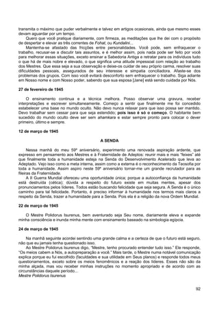 92
transmita o máximo que puder verbalmente e talvez em artigos ocasionais, ainda que mesmo esses
devam aguardar por um tempo.
Quero que você pratique diariamente, com firmeza, as meditações que lhe dei com o propósito
de despertar e elevar as três correntes de Fohat, ou Kundalini...
Mantenha-se afastado das fricções entre personalidades. Você pode, sem enfraquecer o
trabalho, recusar-se a discutir tais assuntos, e é melhor assim, pois nada pode ser feito por você
para melhorar essas situações, exceto ensinar a Sabedoria Antiga e retratar para os indivíduos tudo
o que há de mais nobre e elevado, o que significa uma atitude impessoal com relação ao trabalho
dos Mestres. Que essa seja a sua observação e deixe-os cuidar de seu próprio carma, resolver suas
dificuldades pessoais, assegurados de seu interesse e simpatia conciliadora. Afaste-se dos
problemas dos grupos. Com isso você evitará desconforto sem enfraquecer o trabalho. Siga adiante
em Nosso nome e com Nosso poder, sabendo que sua esposa [Jane] está sendo cuidada por Nós.
27 de fevereiro de 1945
O ensinamento continua e a técnica melhora. Posso observar uma gravura, receber
interpretações e escrever simultaneamente. Começo a sentir que finalmente me foi concedido
estabelecer uma base no mundo oculto. Não devo nunca relaxar para que isso possa ser mantido.
Devo trabalhar sem cessar para que seja estendido; pois isso é só o começo. O habitante bem
sucedido do mundo oculto deve ser sem ahamkara e estar sempre pronto para colocar o dever
primeiro, último e sempre.
12 de março de 1945
A SENDA
Nessa manhã do meu 59º aniversário, experimento uma renovada aspiração ardente, que
expresso em pensamento aos Mestres e à Fraternidade de Adeptos: reunir mais e mais “feixes” até
que finalmente toda a humanidade esteja na Senda do Desenvolvimento Acelerado que leva ao
Adeptado. Vejo isso como a meta interna, assim como a externa é o reconhecimento da Teosofia por
toda a humanidade. Assim aspiro neste 59º aniversário tornar-me um grande recrutador para as
fileiras da Fraternidade.
A II Guerra Mundial ofereceu uma oportunidade única; porque a autoconfiança da humanidade
está destruída (cética); dúvida a respeito do futuro existe em muitas mentes, apesar dos
pronunciamentos pelos líderes. Todos estão buscando felicidade que seja segura. A Senda é o único
caminho para tal felicidade. Portanto, é preciso informar à humanidade nos termos mais claros a
respeito da Senda, trazer a humanidade para a Senda. Pois ela é a religião da nova Ordem Mundial.
22 de março de 1945
O Mestre Polidorus Isurenus, bem aventurado seja Seu nome, diariamente eleva e expande
minha consciência e inunda minha mente com ensinamento baseado na simbologia egípcia.
24 de março de 1945
Na manhã seguinte acordei sentindo uma grande calma e a certeza de que o futuro está seguro,
não que eu jamais tenha questionado isso.
Ao Mestre Polidorus Isurenus digo, “Mestre, tenho procurado entender tudo isso.” Ele responde,
“Os meios cabem a Nós, a autopreparação a você.” Mais tarde, o Mestre numa notável comunicação
explica porque eu fui escolhido (faculdades e sua utilidade em Seus planos) e responde todos meus
questionamentos, exceto sobre os meios fenomênicos e a reação dos líderes. Esses não são da
minha alçada, mas vou receber minhas instruções no momento apropriado e de acordo com as
circunstâncias daquele período...
Mestre Polidorus Isurenus
 