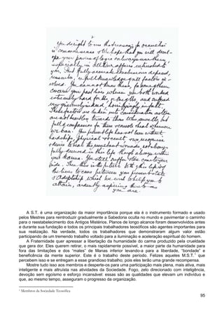 95
A S.T. é uma organização da maior importância porque ela é o instrumento formado e usado
pelos Mestres para reintroduzir gradualmente a Sabedoria oculta no mundo e pavimentar o caminho
para o reestabelecimento dos Antigos Mistérios. Planos de longo alcance foram desenvolvidos antes
e durante sua fundação e todos os principais trabalhadores teosóficos são agentes importantes para
sua realização. Na verdade, todos os trabalhadores que demonstraram algum valor estão
participando de um tremendo trabalho voltado para a iluminação e aceleração espiritual do homem.
A Fraternidade quer apressar a libertação da humanidade do carma produzido pela crueldade
que gera dor. Eles querem retirar, o mais rapidamente possível, a maior parte da humanidade para
fora das limitações e dos “males” de Manas inferior levando-a para a liberdade, “bondade” e
beneficência da mente superior. Este é o trabalho deste período. Felizes aqueles M.S.T.1
Mostre tudo isso aos membros e desperte-os para uma participação mais plena, mais ativa, mais
inteligente e mais altruísta nas atividades da Sociedade. Fogo, zelo direcionado com inteligência,
devoção sem egoísmo e esforço incansável: essas são as qualidades que elevam um indivíduo e
que, ao mesmo tempo, asseguram o progresso da organização.
que
percebem isso e se entregam a esse grandioso trabalho; pois eles terão uma grande recompensa.
1 Membros da Sociedade Teosófica
 