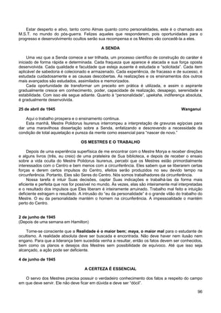 96
Estar desperto e ativo, tanto como Almas quanto como personalidades, este é o chamado aos
M.S.T. no mundo do pós-guerra. Felizes aqueles que responderem, pois oportunidades para o
progresso e desenvolvimento ocultos serão sua recompensa e os Mestres vão concedê-la a eles.
A SENDA
Uma vez que a Senda comece a ser trilhada, um processo científico de construção do caráter é
iniciado de forma rápida e determinada. Cada fraqueza que aparece é atacada e sua força oposta
desenvolvida. Cada qualidade e faculdade que esteja ausente é estudada e “solicitada”. Cada item
aplicável de sabedoria é colecionado e armazenado. Cada experiência, de fracasso e de sucesso, é
estudada cuidadosamente e as causas descobertas. As realizações e os ensinamentos dos outros
mais avançados são estudados, assimilados e memorizados.
Cada oportunidade de transformar um preceito em prática é utilizada, e assim o aspirante
gradualmente cresce em conhecimento, poder, capacidade de realização, desapego, serenidade e
estabilidade. Com isso ele segue adiante. Quanto à “personalidade”, upeksha, indiferença absoluta,
é gradualmente desenvolvida.
25 de abril de 1945 Wanganui
Aqui o trabalho prospera e o ensinamento continua.
Esta manhã, Mestre Polidorus Isurenus interrompeu a interpretação de gravuras egípcias para
dar uma maravilhosa dissertação sobre a Senda, enfatizando e descrevendo a necessidade da
condição de total aquietação e pureza da mente como essencial para “nascer de novo.”
OS MESTRES E O TRABALHO
Depois de uma experiência superfísica de me encontrar com o Mestre Morya e receber direções
e alguns livros (três, eu creio) de uma prateleira de Sua biblioteca, e depois de receber o ensaio
sobre a vida oculta do Mestre Polidorus Isurenus, percebi que os Mestres estão primordialmente
interessados com o Centro e bem menos com a circunferência. Eles sabem que se liberarem certas
forças e derem certos impulsos do Centro, efeitos serão produzidos no seu devido tempo na
circunferência. Portanto, Eles são Seres do Centro. Nós somos trabalhadores da circunferência.
Nossa tarefa é intuir Suas decisões, captar Suas indicações e trabalhá-las da forma mais
eficiente e perfeita que nos for possível no mundo. Às vezes, elas são inteiramente mal interpretadas
e o resultado dos impulsos que Eles liberam é inteiramente arruinado. Trabalho mal feito e intuição
deficiente estragam o resultado. A intrusão do “eu da personalidade” é o grande vilão do trabalho do
Mestre. O eu da personalidade mantém o homem na circunferência. A impessoalidade o mantém
perto do Centro.
2 de junho de 1945
(Depois de uma semana em Hamilton)
Torne-se consciente que a Realidade é o maior bem; maya, o maior mal para o estudante de
ocultismo. A realidade absoluta deve ser buscada e encontrada. Não deve haver nem ilusão nem
engano. Para que a liderança bem sucedida venha a resultar, então os fatos devem ser conhecidos,
bem como os planos e desejos dos Mestres sem possibilidade de equívoco. Até que isso seja
alcançado, a ação pode ser deficiente.
4 de junho de 1945
A CERTEZA É ESSENCIAL
O servo dos Mestres precisa possuir o verdadeiro conhecimento dos fatos a respeito do campo
em que deve servir. Ele não deve ficar em dúvida e deve ser “dócil”.
 