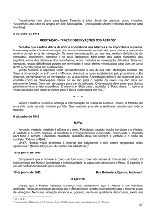 97
Trabalhando num plano para trazer Teosofia a toda classe de pessoas, como instruído.
“Queremos uma série de artigos em The Theosophist.” [Instrução do Mestre Polidorus Isurenus para
Geoffrey].
5 de junho de 1945
MEDITAÇÃO – “FAZER OBSERVAÇÕES DOS ASTROS”
Percebo que a rotina diária de abrir a consciência aos Mestres é de importância suprema.
Isso corresponde a fazer observação dos astros diariamente, ao meio dia, para checar a posição do
navio e corrigir erros de navegação. Os erros de navegação, por sua vez, revelam deficiências do
compasso, cronômetro, sextante e de seus fabricantes, bem como das cartas marítimas, dos
registros, erros dos oficiais e dos marinheiros, e dos métodos de navegação utilizados. Uma vez
reveladas, essas deficiências podem ser eliminadas e seus efeitos minimizados para que um curso
direto e correto possa ser estabelecido.
Sendo humano, o aspirante tende constantemente a sair de sua rota. Meditação consiste em
“fazer a observação do sol” que é a Mônada, checando o curso estabelecido pelo proprietário, o Eu
Superior, corrigindo erros de navegação, i.e., a vida diária. A meditação diária é tão essencial para o
ocultista como as observações diárias do sol são para o capitão do navio. Ela não deve ser
meramente formal. Deve ser verdadeira para ser de utilidade. O navegador deve obter sua técnica
pelo treinamento e pela experiência. O mesmo é válido para o ocultista. S. Paulo disse, “... operai a
vossa salvação com temor e tremor, pois é Deus quem opera em vós...”1
+ + +
Mestre Polidorus Isurenus começa a interpretação da Bíblia do Gênese. Assim, o trabalho de
uma vida pode ter sido iniciado por Ele. Que absoluta precisão e realidade caracterizem todo o
trabalho.
6 de junho de 1945
MAYA
Verdade, verdade, verdade é o Deus e a meta. Falsidade, delusão, ilusão é o diabo e o inimigo.
A verdade é o único objetivo. A falsidade é irrevogavelmente renunciada, denunciada e abjurada
para todo o sempre. Realidade, realidade, realidade deve ser sempre a vontade e o brado do
ocultista. “Dê-me o REAL.”
MAYA: “Nosso maior problema é ensinar aos estudantes a não serem enganados pelas
aparências.” (Mestre Morya em As Cartas dos Mahatmas.)2
18 de junho de 1945
Compreendi que o homem é como um funil com o bojo abrindo-se do Causal até o infinito. O
tubo começa em Mana II (constrição e individualidade) e passa pelo astral para o físico. O segredo é
ser um perfeito funil aberto para o infinito.
19 de junho de 1945 Rua Belvedere, Epsom, Auckland
O ADEPTO
Depois que o Mestre Polidorus Isurenus falou compreendi que o Adepto é um indivíduo
unificado. Todos os princípios do físico até o Átmico foram levados inteiramente para o mesmo grupo
de vibrações. Nenhuma vibração estranha e, portanto, nenhuma qualidade discordante, existe em
1 Fl. 2:12-13
2 As cartas dos Mahatmas a A.P. Sinnett, Carta XLIII, transcritas e compiladas por S.T. Barker.
 