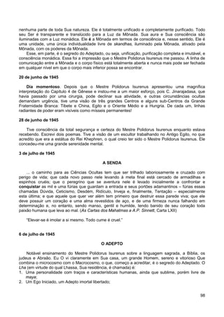 98
nenhuma parte de toda Sua natureza. Ele é totalmente unificado e completamente purificado. Todo
seu Ser é transparente e translúcido para a Luz da Mônada. Sua aura e Sua consciência são
iluminadas com a Luz monádica. Ele é a Mônada em termos de consciência e, nesse sentido, Ele é
uma unidade, uma única individualidade livre de skandhas, iluminado pela Mônada, ativado pela
Mônada, com os poderes da Mônada.
Esse, em parte, é o segredo do Adeptado, ou seja, unificação, purificação completa e imutável, e
consciência monádica. Essa foi a impressão que o Mestre Polidorus Isurenus me passou. A linha de
comunicação entre a Mônada e o corpo físico está totalmente aberta e nunca mais pode ser fechada
em qualquer nível em que o corpo mais inferior possa se encontrar.
20 de junho de 1945
Dia momentoso. Depois que o Mestre Polidorus Isurenus apresentou uma magnífica
interpretação do Capítulo 4 de Gênese e instou-me a um maior esforço, pois C. Jinarajadasa, que
havia passado por uma cirurgia, pode declinar sua atividade, e outras circunstâncias ocultas
demandam urgência, tive uma visão de três grandes Centros e alguns sub-Centros da Grande
Fraternidade Branca: Tibete e China, Egito e o Oriente Médio e a Hungria. De cada um, linhas
radiantes de poder eram visíveis como mísseis permanentes!
28 de junho de 1945
Tive consciência da total segurança e certeza do Mestre Polidorus Isurenus enquanto estava
recebendo. Escrevi dois poemas. Tive a visão de um escultor trabalhando no Antigo Egito, no que
acredito que era a estátua do Rei Khephren, o qual creio ter sido o Mestre Polidorus Isurenus. Ele
concedeu-me uma grande serenidade mental.
3 de julho de 1945
A SENDA
... o caminho para as Ciências Ocultas tem que ser trilhado laboriosamente e cruzado com
perigo de vida; que cada novo passo nele levando à meta final está cercado de armadilhas e
espinhos cruéis; que o peregrino que se aventura nele é levado inicialmente a confrontar e
conquistar as mil e uma fúrias que guardam a entrada e seus portões adamantinos – fúrias essas
chamadas Dúvida, Ceticismo, Desdém, Ridículo, Inveja e, finalmente, Tentação – especialmente
esta última; e que aquele que quer ver além tem primeiro que destruir essa parede viva; que ele
deve possuir um coração e uma alma revestidos de aço, e de uma firmeza nunca falhando em
determinação e, no entanto, sendo manso, gentil e humilde, tendo banido de seu coração toda
paixão humana que leva ao mal. (As Cartas dos Mahatmas a A.P. Sinnett, Carta LXII)
“Elevar-se é imolar a si mesmo. Todo cume é cruel.”
6 de julho de 1945
O ADEPTO
Notável ensinamento do Mestre Polidorus Isurenus sobre a linguagem sagrada, a Bíblia, os
judeus e Abraão. Eu O vi claramente em Sua casa, um grande Homem, sereno e vitorioso Que
combina o microcosmo com o Macrocosmo, o que, começo a acreditar, é o segredo do Adeptado. O
Lha (em virtude do qual Lhassa, Sua residência, é chamada) é:
1. Uma personalidade com traços e características humanas, ainda que sublime, porém livre de
maya;
2. Um Ego Iniciado, um Adepto imortal libertado;
 