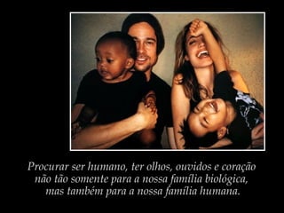 Procurar ser humano, ter olhos, ouvidos e coração
não tão somente para a nossa família biológica,
mas também para a nossa família humana.
 