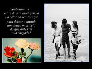 Souberam usar
a luz da sua inteligência
e o calor do seu coração
para deixar o mundo
um pouco mais belo
do que antes da
sua chegada?
 
