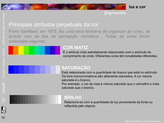 luz e cor 
pigmentos 
10 
Principais atributos perpetuais da cor 
Frans Gerritsen, em 1975, fez uma nova tentativa de organizar as cores, de 
acordo com as leis da percepção cromática . Todas as cores foram 
ordenadas segundo: 
COR MATIZ 
É o atributo mais estreitamente relacionado com o estímulo do 
comprimento de onda. Diferentes cores têm tonalidades diferentes. 
SATURAÇÃO 
Está relacionada com a quantidade de branco que está no estímulo 
Os tons monocromáticos são altamente saturados. A cor menos 
saturada é o branco. 
Por exemplo, o cor de rosa é menos saturado que o vermelho e mais 
saturado que o branco. 
BRILHO 
Relaciona-se com a quantidade de luz proveniente da fonte ou 
reflectida pelo objecto 
 