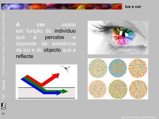 luz e cor 
11 
A cor existe 
em função do indivíduo 
que a percebe e 
depende da existência 
de luz e do objecto que a 
reflecte. 
 