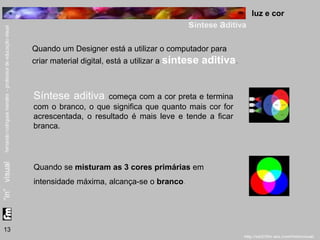 luz e cor 
síntese aditiva 
13 
Quando um Designer está a utilizar o computador para 
criar material digital, está a utilizar a síntese aditiva. 
Síntese aditiva começa com a cor preta e termina 
com o branco, o que significa que quanto mais cor for 
acrescentada, o resultado é mais leve e tende a ficar 
branca. 
Quando se misturam as 3 cores primárias em 
intensidade máxima, alcança-se o branco. 
 