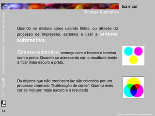 luz e cor 
Síntese subtrativa 
14 
Quando se mistura cores usando tintas, ou através do 
processo de impressão, estamos a usar a síntese 
subtractiva. 
Síntese subtrativa, começa com o branco e termina 
com o preto. Quando se acrescenta cor, o resultado tende 
a ficar mais escuro e preto. 
Os objetos que não produzem luz são coloridos por um 
processe chamado “Subtracção de cores”. Quanto mais 
cor se misturar mais escuro é o resultado 
 