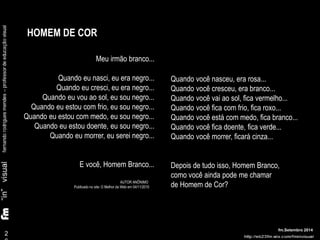 2 
6 
fm.Setembro 2014 
Meu irmão branco... 
Quando eu nasci, eu era negro... 
Quando eu cresci, eu era negro... 
Quando eu vou ao sol, eu sou negro... 
Quando eu estou com frio, eu sou negro... 
Quando eu estou com medo, eu sou negro... 
Quando eu estou doente, eu sou negro... 
Quando eu morrer, eu serei negro... 
E você, Homem Branco... 
AUTOR ANÔNIMO 
Publicado no site: O Melhor da Web em 04/11/2010 
Quando você nasceu, era rosa... 
Quando você cresceu, era branco... 
Quando você vai ao sol, fica vermelho... 
Quando você fica com frio, fica roxo... 
Quando você está com medo, fica branco... 
Quando você fica doente, fica verde... 
Quando você morrer, ficará cinza... 
Depois de tudo isso, Homem Branco, 
como você ainda pode me chamar 
de Homem de Cor? 
HOMEM DE COR 
